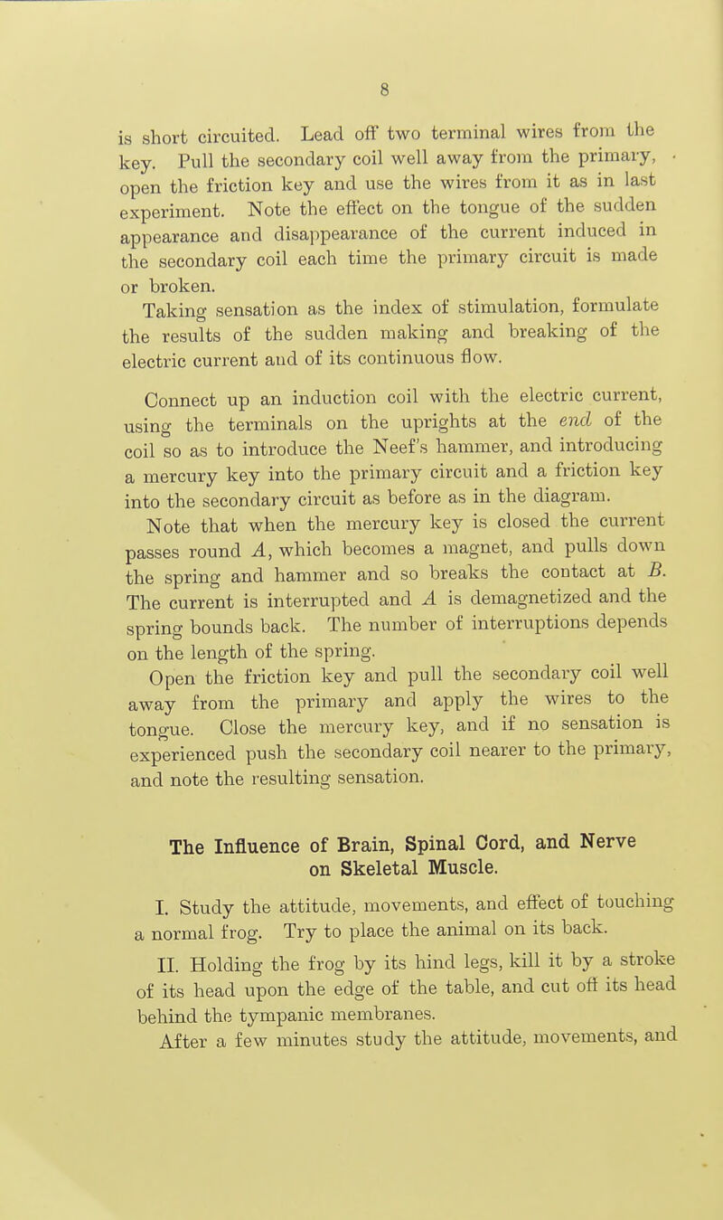 is short circuited. Lead off two terminal wires from the key. Pull the secondary coil well away from the primary, • open the friction key and use the wires from it as in last experiment. Note the effect on the tongue of the sudden appearance and disappearance of the current induced in the secondary coil each time the primary circuit is made or broken. Taking sensation as the index of stimulation, formulate the results of the sudden making and breaking of the electric current aud of its continuous flow. Connect up an induction coil with the electric current, using the terminals on the uprights at the end of the coil so as to introduce the Neef's hammer, and introducing a mercury key into the primary circuit and a friction key into the secondary circuit as before as in the diagram. Note that when the mercury key is closed the current passes round A, which becomes a magnet, and pulls down the spring and hammer and so breaks the contact at B. The current is interrupted and A is demagnetized and the spring bounds back. The number of interruptions depends on the length of the spring. Open the friction key and pull the secondary coil well away from the primary and apply the wires to the tongue. Close the mercury key, and if no sensation is experienced push the secondary coil nearer to the primary, and note the I'esulting sensation. The Influence of Brain, Spinal Cord, and Nerve on Skeletal Muscle. I. Study the attitude, movements, and effect of touching a normal frog. Try to place the animal on its back. II. Holding the frog by its hind legs, kill it by a stroke of its head upon the edge of the table, and cut off its head behind the tympanic membranes. After a few minutes study the attitude, movements, and