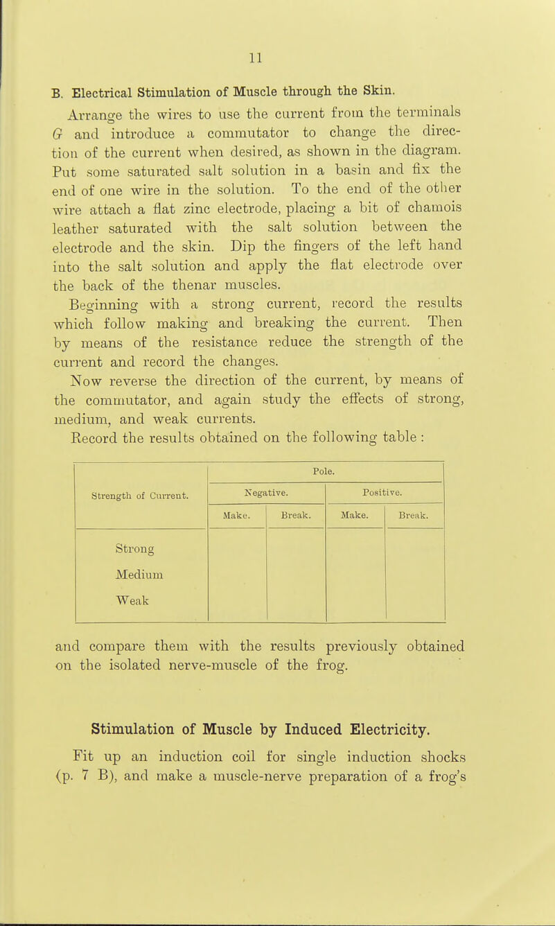 B. Electrical Stimulation of Muscle through the Skin. Avrano-e the wires to use the current from the terminals G and introduce a commutator to change the direc- tion of the current when desired, as shown in the diagram. Put some saturated salt solution in a basin and fix the end of one wire in the solution. To the end of the other wire attach a flat zinc electrode, placing a bit of chamois leather saturated with the salt solution between the electrode and the skin. Dip the fingers of the left hand into the salt solution and apply the flat electrode over the back of the thenar muscles. Beginning with a strong current, record the results which follow making and breaking the current. Then by means of the resistance reduce the strength of the current and record the changes. Now reverse the direction of the current, by means of the commutator, and again study the efiects of strong, medium, and weak currents. Record the results obtained on the following table : strength of Current. Pole. Negative. Positive. Make. Break. Make. Break. Strong Medium Weak and compare them with the results previously obtained on the isolated nerve-muscle of the frog. Stimulation of Muscle by Induced Electricity. Fit up an induction coil for single induction shocks (p. 7 B), and make a muscle-nerve preparation of a frog's
