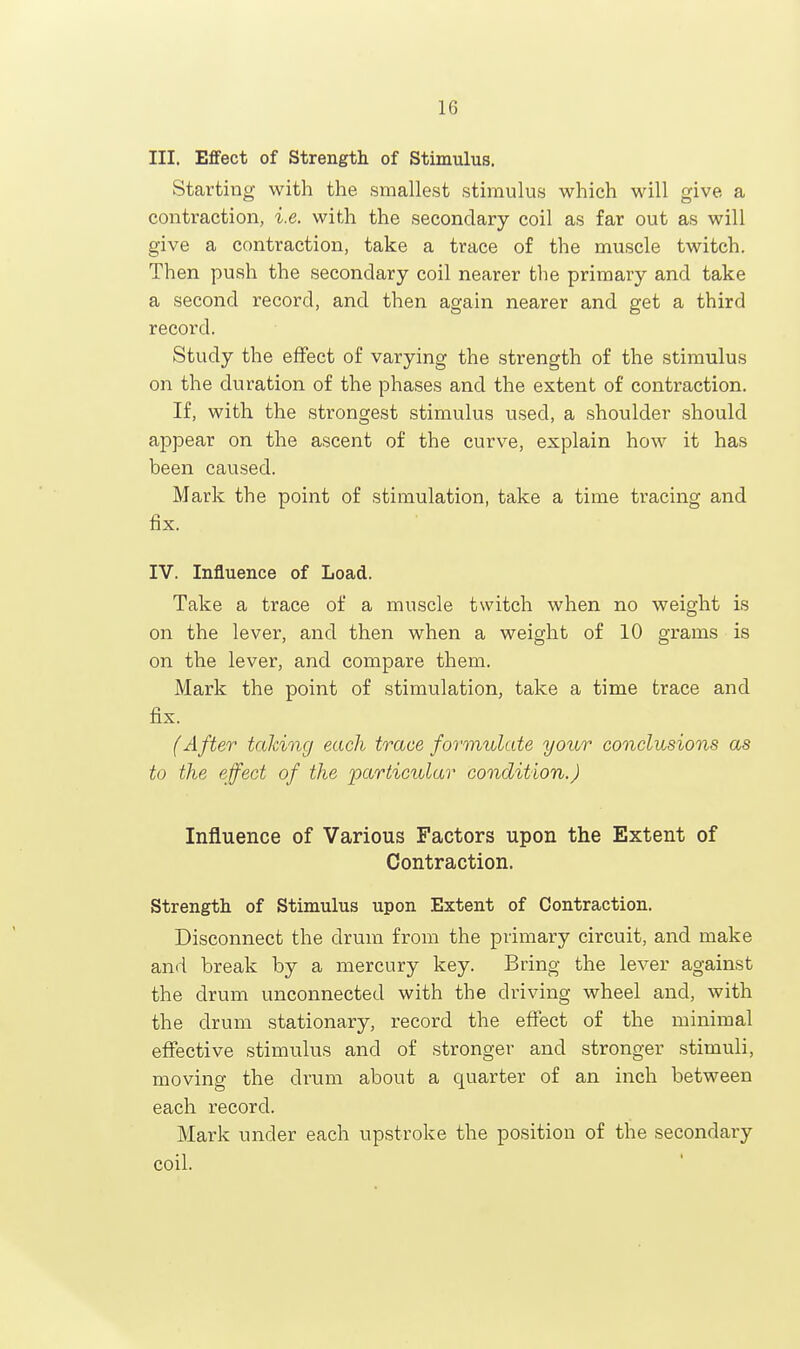 III. Effect of Strength of Stimulus. Starting with the smallest stimulus which will give a contraction, i.e. with the secondary coil as far out as will give a contraction, take a trace of the muscle twitch. Then push the secondary coil nearer the primary and take a second record, and then again nearer and get a third record. Study the effect of varying the strength of the stimulus on the duration of the phases and the extent of contraction. If, with the strongest stimulus used, a shoulder should appear on the ascent of the curve, explain how it has been caused. Mark the point of stimulation, take a time tracing and fix. IV. Influence of Load. Take a trace of a muscle twitch when no weight is on the lever, and then when a weight of 10 grams is on the lever, and compare them. Mark the point of stimulation, take a time trace and fix. {After talcing each trace formulate your conclusions as to the effect of the particular condition.) Influence of Various Factors upon the Extent of Contraction. Strength of Stimulus upon Extent of Contraction. Disconnect the drum from the primary circuit, and make and break by a mercury key. Bring the lever against the drum unconnected with the driving wheel and, with the drum stationary, record the effect of the rainimal effective stimulus and of stronger and stronger stimuli, moving the drum about a quarter of an inch between each record. Mark under each upstroke the position of the secondary coil.