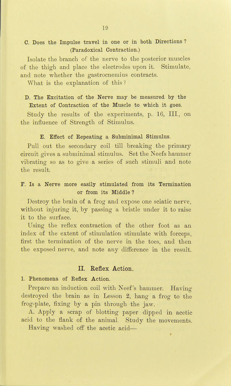 C. Does the Impulse travel in one or in both Directions ? (Paradoxical Contraction.) Isolate the branch of the nerve to the posterior muscles of the thigh and place the electrodes upon it. Stimulate, and note whether the gastrocnemius contracts. What is the explanation of this ? D. The Excitation of the Nerve may be measured by the Extent of Contraction of the Muscle to which it goes. Study the results of the experiments, p. 16, III., on the influence of Strength of Stimulus. E. Effect of Eepeating a Subminimal Stimulus. Pull out the secondary coil till breaking the primary circuit gives a subminimal stimulus. Set the Neefs hammer vibrating so as to give a series of such stimuli and note the result. F. Is a Nerve more easily stimulated from its Termination or from its Middle ? Destroy the brain of a frog and expose one sciatic nerve, without injuring it, by passing a bristle under it to raise it to the surface. Using the reflex contraction of the other foot as an index of the extent of stimulation stimulate with forceps, first the termination of the nerve in the toes, and then the exposed nerve, and note any difference in the result. II. Reflex Action. 1. Phenomena of Reflex Action. Prepare an induction coil wdth Neefs hammer. Having destroyed the brain as in Lesson 2, hang a frog to the frog-plate, fixing by a pin through the jaw. A. Apply a scrap of blotting paper dipped in acetic acid to the flank of the animal. Study the movements. Having washed off the acetic acid—