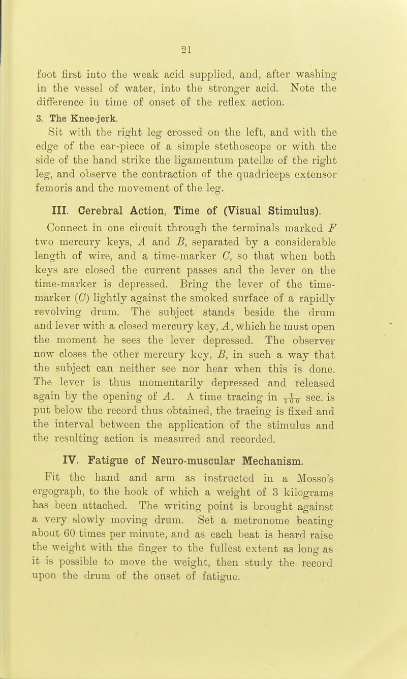 foot first into the weak acid supplied, and, after washing in the vessel of water, into the stronger acid. Note the diffei'ence in time of onset of the reflex action. 3. The Knee-jerk. Sit with the right leg crossed on the left, and with the edge of the ear-piece of a simple stethoscope or with the side of the hand strike the ligamentum patellae of the right leg, and observe the contraction of the quadriceps extensor femoris and the movement of the leg. III. Cerebral Action, Time of (Visual Stimulus). Connect in one circuit through the terminals marked F two mercury keys, A and B, separated by a considerable length of wire, and a time-marker C, so that when both keys are closed the current passes and the lever on the time-marker is depressed. Bring the lever of the time- marker (C) lightly against the smoked surface of a rapidly revolving drum. The subject stands beside the drum and lever with a closed mercury key. A, which he must open the moment he sees the lever depressed. The observer now closes the other mercury key, B, in such a way that the subject can neither see nor hear when this is done. The lever is thus momentarily depressed and released again by the opening of ^. A time tracing in sec. is put below the record thus obtained, the tracing is fixed and the interval between the application of the stimulus and the resulting action is measured and recorded. IV. Fatigue of Neuro-muscular Mechanism. Fit the hand and arm as instructed in a Mosso's ergograph, to the hook of which a weight of 3 kilograms has been attached. The writing point is brought against a very slowly moving drum. Set a metronome beating about 60 times per minute, and as each beat is heard raise the weight with the finger to the fullest extent as long as it is possible to move the weight, then study the record upon the drum of the onset of fatigue.