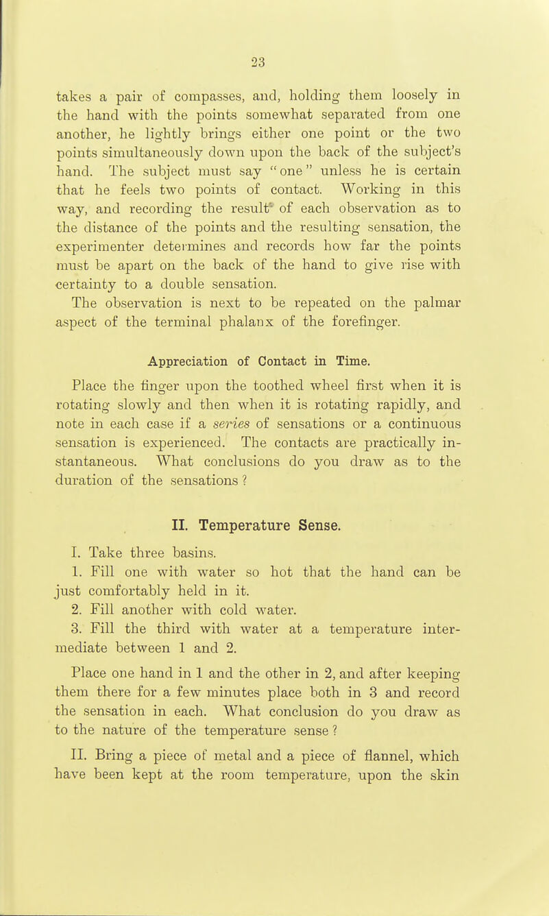 takes a pair of compasses, and, holding them loosely in the hand with the points somewhat separated from one another, he lightly brings either one point or the two points simultaneously down upon the back of the subject's hand. The subject must say  one unless he is certain that he feels two points of contact. Working in this way, and recording the result' of each observation as to the distance of the points and the resulting sensation, the experimenter determines and records how far the points must be apart on the back of the hand to give rise with certainty to a double sensation. The observation is next to be repeated on the palmar aspect of the terminal phalanx of the forefinger. Appreciation of Contact in Time. Place the finger upon the toothed wheel first when it is rotating slowly and then when it is rotating rapidly, and note in each case if a series of sensations or a continuous sensation is experienced. The contacts are practically in- stantaneous. What conclusions do you draw as to the duration of the sensations ? II. Temperature Sense. I. Take three basins. 1. Fill one with water so hot that the hand can be just comfortably held in it. 2. Fill another with cold water. 3. Fill the third with water at a temperature inter- mediate between 1 and 2. Place one hand in 1 and the other in 2, and after keeping them there for a few minutes place both in 3 and record the sensation in each. What conclusion do you draw as to the nature of the temperature sense ? II. Bring a piece of metal and a piece of flannel, which have been kept at the room temperature, upon the skin