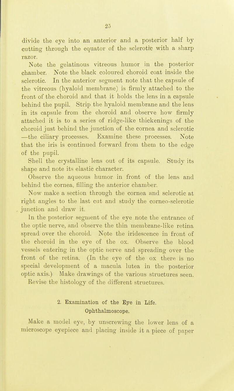 divide the eye into an anterior and a posterior half by cutting through the equator of the sclerotic with a sharp razor. Note the gelatinous vitreous humor in the posterior chamber. Note the black coloured choroid coat in.side the sclerotic. In the anterior segment note that the capsule of the vitreous (hyaloid membi'ane) is firmly attached to the front of the choroid and that it holds the lens in a capsule behind the pupil. Strip the hyaloid membrane and the lens in its capsule from the choroid and observe how firmly attached it is to a series of ridge-like thickenings of the choroid just behind the junction of the cornea and sclerotic —the ciliary processes. Examine these processes. Note that the iris is continued forward from them to the edg-e of the pupil. Shell the crystalline lens out of its capsule. Study its shape and note its elastic character. Observe the aqueous humor in front of the lens and behind the cornea, filling the anterior chamber. Now make a section through the cornea and sclerotic at right angles to the last cut and study the corneo-sclerotic junction and draw it. In the posterior segment of the eye note the entrance of the optic nerve, and observe the thin membrane-like retina spread over the choroid. Note the iridescence in front of the choroid in the eye of the ox. Observe the blood vessels entering in the optic nerve and spreading over the front of the retina. (In the eye of the ox there is no special development of a macula lutea in the posterior optic axis.) Make drawings of the various structures seen. Revise the histology of the diflferent structures. 2. Examination of the Eye in Life. Oph.thalmoscope. Make a model eye, by unscrewing the lower lens of a microscope eyepiece and placing inside it a piece of paper