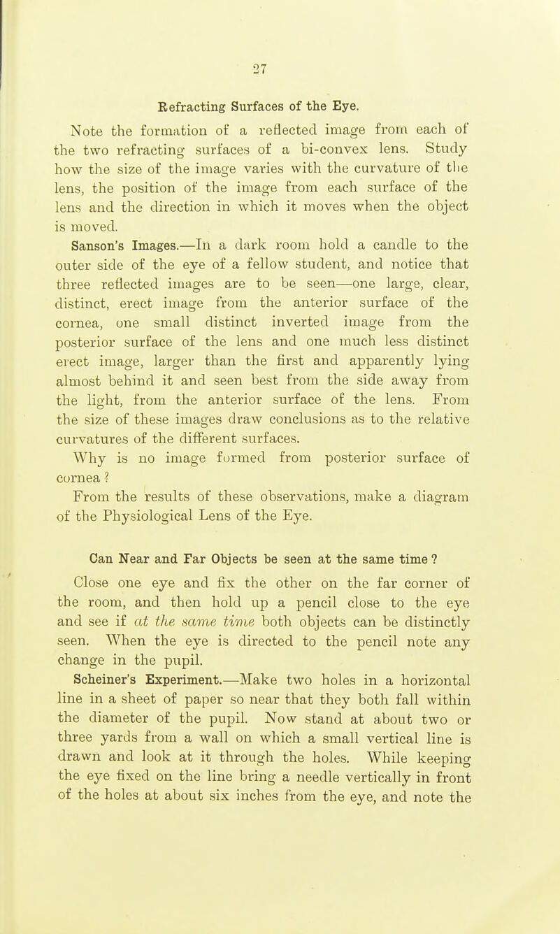 Refracting Surfaces of the Eye. Note the formation of a reflected image from each of the two refracting surfaces of a bi-convex lens. Study- how the size of the image varies with the curvature of the lens, the position of the image from each surface of the lens and the direction in which it moves when the object is moved. Sanson's Images.—In a dark room hold a candle to the outer side of the eye of a fellow student, and notice that three reflected images are to be seen—one large, clear, distinct, erect image from the anterior surface of the cornea, one small distinct inverted image from the posterior surface of the lens and one much less distinct erect image, larger than the first and apparently lying almost behind it and seen best from the side away from the lio-ht, from the anterior surface of the lens. From the size of these images draw conclusions as to the relative curvatures of the different surfaces. Why is no image formed from posterior surface of cornea ? From the results of these observations, make a diagram of the Physiological Lens of the Eye. Can Near and Far Objects be seen at the same time ? Close one eye and fix the other on the far corner of the room, and then hold up a pencil close to the eye and see if at the same time both objects can be distinctly seen. When the eye is directed to the pencil note any change in the pupil. Scheiner's Experiment.—Make two holes in a horizontal line in a sheet of paper so near that they both fall within the diameter of the pupil. Now stand at about two or three yards from a wall on which a small vertical line is drawn and look at it through the holes. While keeping the eye fixed on the line bring a needle vertically in front of the holes at about six inches from the eye, and note the