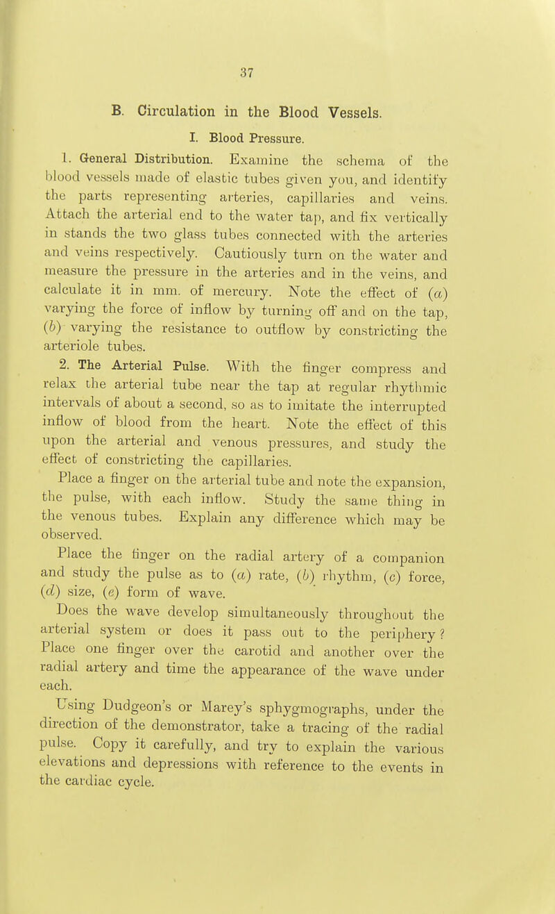 B. Circulation in the Blood Vessels. I. Blood Pressure. 1. General Distribution. Exauiine the schema of the blood vessels made of elastic tubes given you, and identify the parts representing arteries, capillaries and veins. Attach the arterial end to the water tap, and fix vertically in stands the two glass tubes connected with the arteries and veins respectively. Cautiously turn on the water and measure the pressure in the arteries and in the veins, and calculate it in mm. of mercury. Note the effect of (a) varying the force of inflow by turning off and on the tap, (b)- varying the resistance to outflow by constricting the arteriole tubes. 2. The Arterial Pulse. With the finger compress and relax the arterial tube near the tap at regular rhythmic intervals of about a second, so as to imitate the interrupted inflow of blood from the heart. Note the effect of this upon the arterial and venous pressures, and study the effect of constricting the capillaries. Place a finger on the arterial tube and note the expansion, the pulse, with each inflow. Study the same thing in the venous tubes. Explain any difference which may be observed. Place the tinger on the radial artery of a companion and study the pulse as to (a) rate, (6) rhythm, (c) force, (d) size, (e) form of wave. Does the wave develop simultaneously throughout the arterial system or does it pass out to the periphery ? Place one finger over the carotid and another over the radial artery and time the appearance of the wave under each. Using Dudgeon's or Mareys sphygmographs, under the direction of the demonstrator, take a tracing of the radial pulse. Copy it carefully, and try to explain the various elevations and depressions with reference to the events in the cardiac cycle.