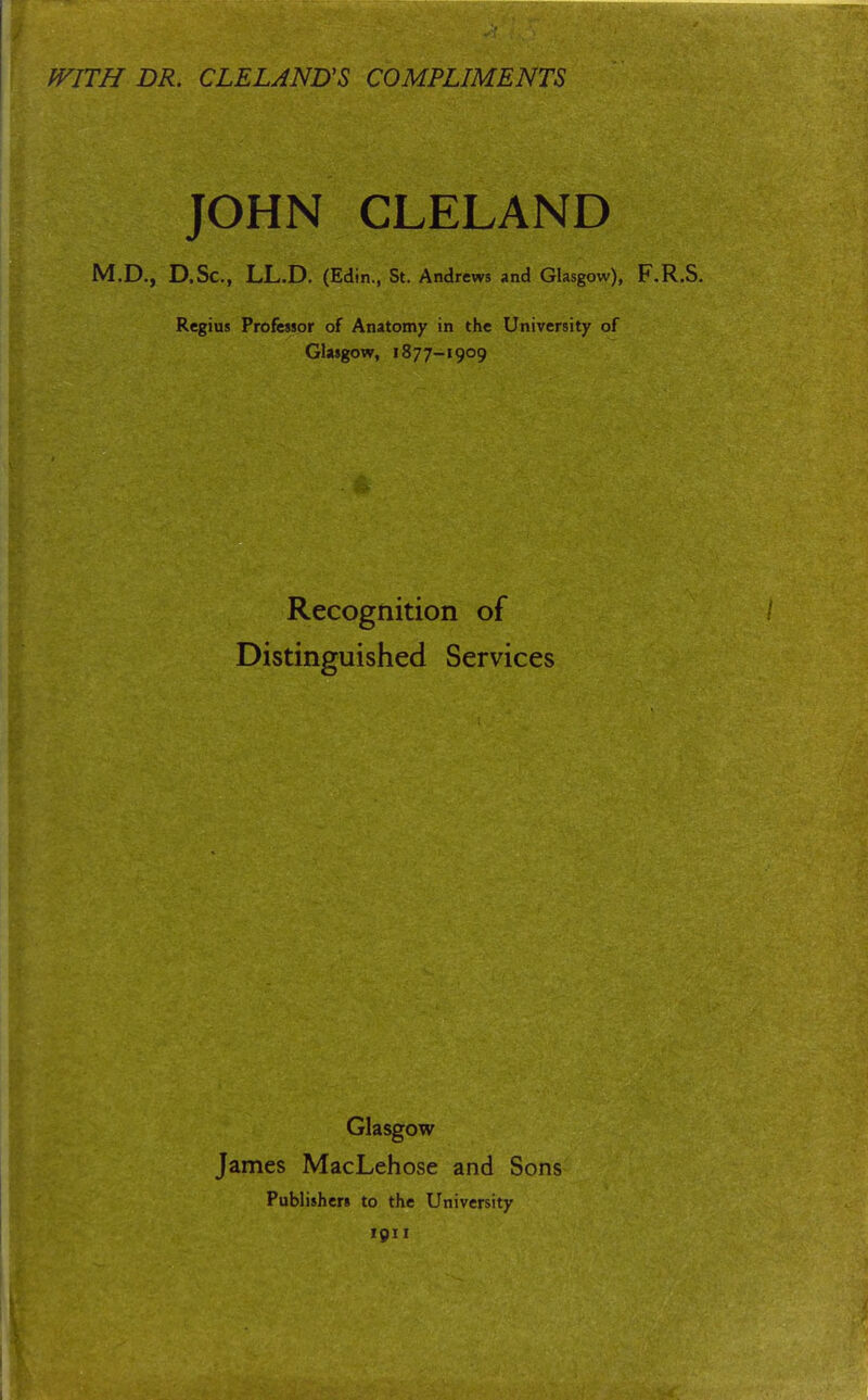 WITH DR. CLELANUS COMPLIMENTS JOHN CLELAND M.D., D.Sc, LL.D. (Edin., St. Andrews and Glasgow), F.R.S. Regius Professor of Anatomy in the University of Glasgow, 1877-1909 Recognition of Distinguished Services Glasgow James MacLehose and Sons Publishers to the University 1911