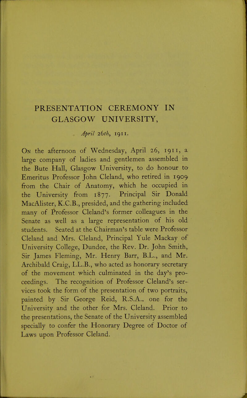 PRESENTATION CEREMONY IN GLASGOW UNIVERSITY, April 26thj 1911. On the afternoon of Wednesday, April 26, 1911, a. large company of ladies and gentlemen assembled in the Bute Hall, Glasgow University, to do honour to Emeritus Professor John Cleland, who retired in 1909 from the Chair of Anatomy, which he occupied in the University from 1877. Principal Sir Donald MacAlister, K.C.B., presided, and the gathering included many of Professor Cleland's former colleagues in the Senate as well as a large representation of his old students. Seated at the Chairman's table were Professor Cleland and Mrs. Cleland, Principal Yule Mackay of University College, Dundee, the Rev. Dr. John Smith, Sir James Fleming, Mr. Henry Barr, B.L., and Mr. Archibald Craig, LL.B., who acted as honorary secretary of the movement which culminated in the day's pro- ceedings. The recognition of Professor Cleland's ser- vices took the form of the presentation of two portraits, painted by Sir George Reid, R.S.A.. one for the University and the other for Mrs. Cleland. Prior to the presentations, the Senate of the University assembled specially to confer the Honorary Degree of Doctor of Laws upon Professor Cleland.