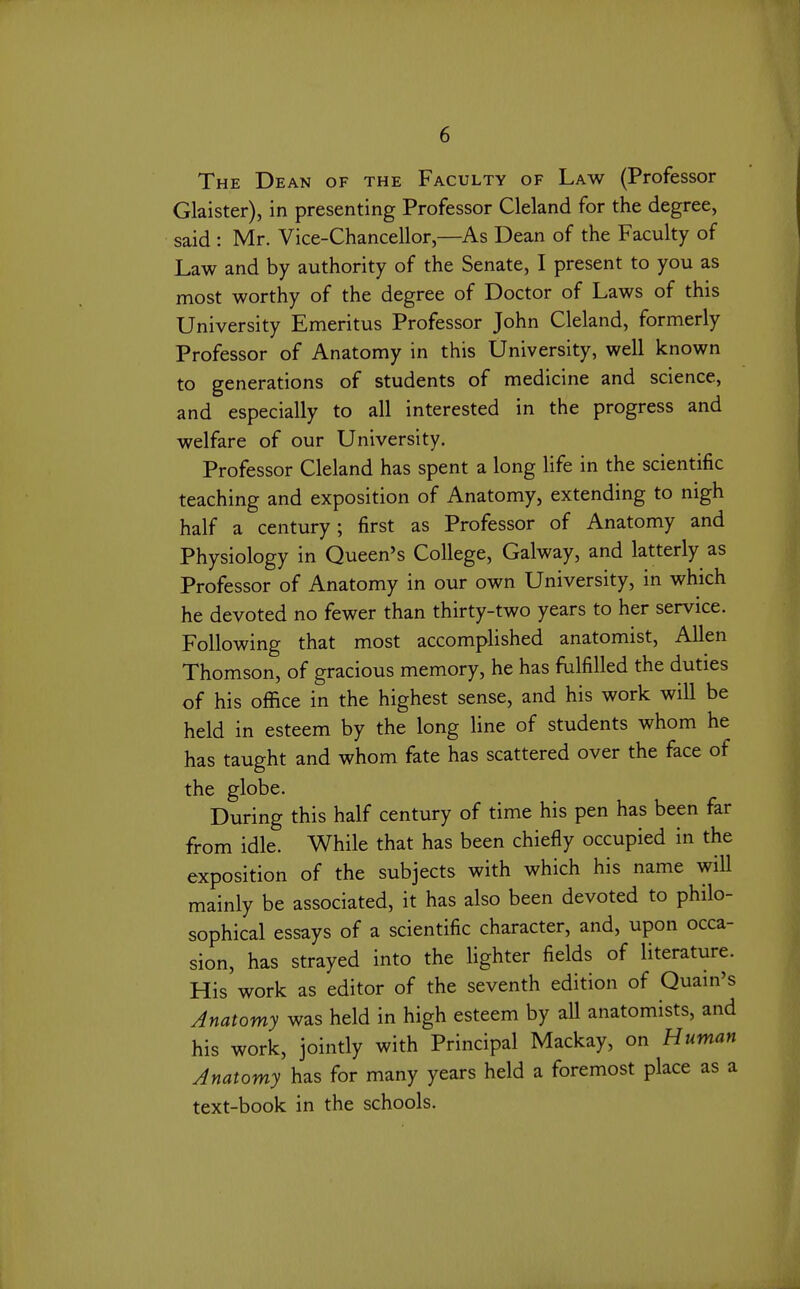 The Dean of the Faculty of Law (Professor Glaister), in presenting Professor Cleland for the degree, said : Mr. Vice-Chancellor,—As Dean of the Faculty of Law and by authority of the Senate, I present to you as most worthy of the degree of Doctor of Laws of this University Emeritus Professor John Cleland, formerly Professor of Anatomy in this University, well known to generations of students of medicine and science, and especially to all interested in the progress and welfare of our University. Professor Cleland has spent a long life in the scientific teaching and exposition of Anatomy, extending to nigh half a century; first as Professor of Anatomy and Physiology in Queen's College, Galway, and latterly as Professor of Anatomy in our own University, in which he devoted no fewer than thirty-two years to her service. Following that most accomplished anatomist, Allen Thomson, of gracious memory, he has fulfilled the duties of his office in the highest sense, and his work will be held in esteem by the long line of students whom he has taught and whom fate has scattered over the face of the globe. During this half century of time his pen has been far from idle. While that has been chiefly occupied in the exposition of the subjects with which his name will mainly be associated, it has also been devoted to philo- sophical essays of a scientific character, and, upon occa- sion, has strayed into the lighter fields of literature. His work as editor of the seventh edition of Quain's Anatomy was held in high esteem by all anatomists, and his work, jointly with Principal Mackay, on Human Anatomy has for many years held a foremost place as a text-book in the schools.