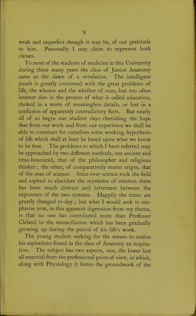 weak and imperfect though it may be, of our gratitude to him. Personally I may claim to represent both classes. To most of the students of medicine in this University during these many years the class of Junior Anatomy came as the dawn of a revelation. The intelligent youth is greatly concerned with the great problems of life, the whence and the whither of man, but too often interest dies in the process of what is called education, choked in a waste of meaningless details, or lost in a confbsion of apparently contradictory facts. But nearly all of us begin our student days cherishing the hope that from our work and from our experience we shall be able to construct for ourselves some working hypothesis of life which shall at least be based upon what we know to be true. The problems to which I have referred may be approached by two different methods, one ancient and time-honoured, that of the philosopher and religious thinker; the other, of comparatively recent origin, that of the man of science. Since ever science took the field and aspired to elucidate the mysteries of creation there has been much distrust and bitterness between the exponents of the two systems. Happily the times are greatly changed to-day ; but what I would seek to em- phasise now, in this apparent digression from my theme, is that no one has contributed more than Professor Cleland to the reconciliation which has been gradually growing up during the period of his life's work. The young student seeking for the means to realise his aspirations found in the class of Anatomy an inspira- tion. The subject has two aspects, one, the lower but all essential from the professional point of view, in which, along with Physiology it forms the groundwork of the