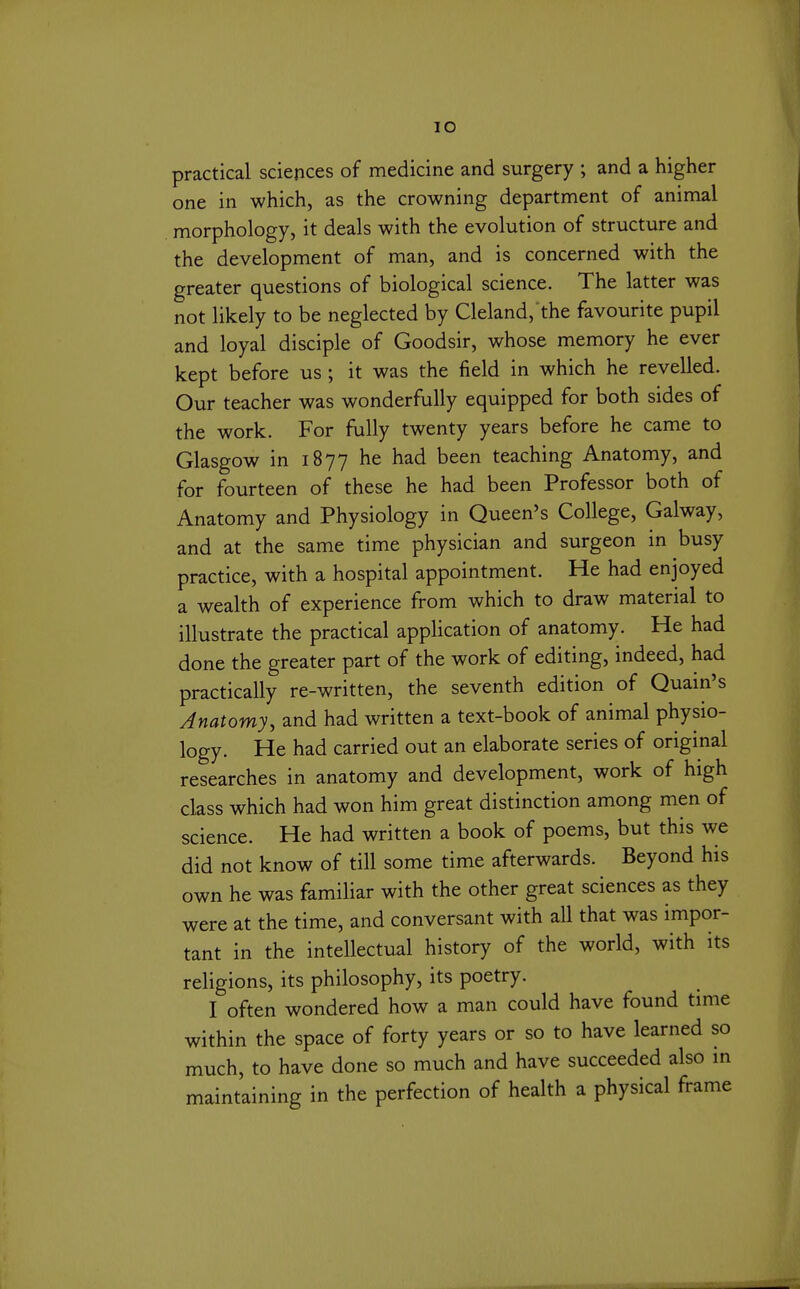 lO practical sciences of medicine and surgery ; and a higher one in which, as the crowning department of animal morphology, it deals with the evolution of structure and the development of man, and is concerned with the greater questions of biological science. The latter was not likely to be neglected by Cleland, the favourite pupil and loyal disciple of Goodsir, whose memory he ever kept before us ; it was the field in which he revelled. Our teacher was wonderfully equipped for both sides of the work. For fully twenty years before he came to Glasgow in 1877 he had been teaching Anatomy, and for fourteen of these he had been Professor both of Anatomy and Physiology in Queen's College, Galway, and at the same time physician and surgeon in busy practice, with a hospital appointment. He had enjoyed a wealth of experience from which to draw material to illustrate the practical application of anatomy. He had done the greater part of the work of editing, indeed, had practically re-written, the seventh edition of Quain's Anatomy, and had written a text-book of animal physio- logy. He had carried out an elaborate series of original researches in anatomy and development, work of high class which had won him great distinction among men of science. He had written a book of poems, but this we did not know of till some time afterwards. Beyond his own he was familiar with the other great sciences as they were at the time, and conversant with all that was impor- tant in the intellectual history of the world, with its religions, its philosophy, its poetry. I often wondered how a man could have found time within the space of forty years or so to have learned so much, to have done so much and have succeeded also in maintaining in the perfection of health a physical frame