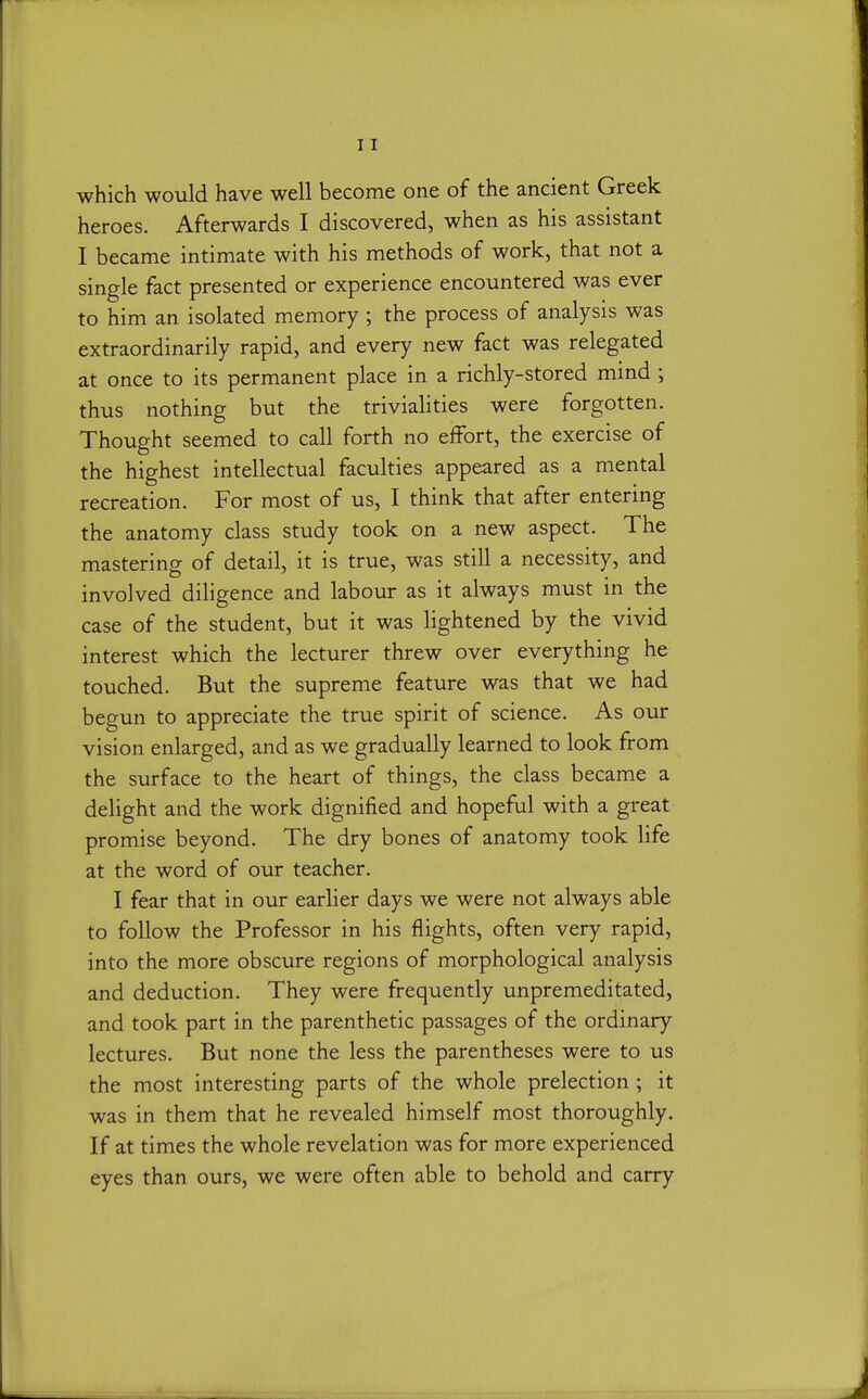 which would have well become one of the ancient Greek heroes. Afterwards I discovered, when as his assistant I became intimate with his methods of work, that not a single fact presented or experience encountered was ever to him an isolated memory ; the process of analysis was extraordinarily rapid, and every new fact was relegated at once to its permanent place in a richly-stored mmd ; thus nothing but the trivialities were forgotten. Thought seemed to call forth no effort, the exercise of the highest intellectual faculties appeared as a mental recreation. For most of us, I think that after entering the anatomy class study took on a new aspect. The mastering of detail, it is true, was still a necessity, and involved diligence and labour as it always must in the case of the student, but it was lightened by the vivid interest which the lecturer threw over everything he touched. But the supreme feature was that we had begun to appreciate the true spirit of science. As our vision enlarged, and as we gradually learned to look from the surface to the heart of things, the class became a delight and the work dignified and hopeful with a great promise beyond. The dry bones of anatomy took life at the word of our teacher. I fear that in our earlier days we were not always able to follow the Professor in his flights, often very rapid, into the more obscure regions of morphological analysis and deduction. They were frequently unpremeditated, and took part in the parenthetic passages of the ordinary lectures. But none the less the parentheses were to us the most interesting parts of the whole prelection ; it was in them that he revealed himself most thoroughly. If at times the whole revelation was for more experienced eyes than ours, we were often able to behold and carry