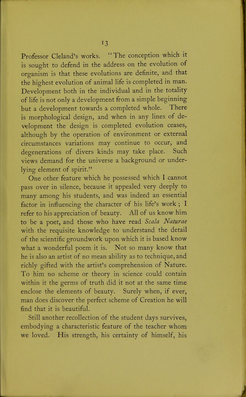 Professor Cleland's works. The conception which it is sought to defend in the address on the evolution of organism is that these evolutions are definite, and that the highest evolution of animal life is completed in man. Development both in the individual and in the totality of life is not only a development from a simple beginning but a development towards a completed whole. There is morphological design, and when in any lines of de- velopment the design is completed evolution ceases, although by the operation of environment or external circumstances variations may continue to occur, and degenerations of divers kinds may take place. Such views demand for the universe a background or under- lying element of spirit. One other feature which he possessed which I cannot pass over in silence, because it appealed very deeply to many among his students, and was indeed an essential factor in influencing the character of his life's work; I refer to his appreciation of beauty. All of us know him to be a poet, and those who have read Scala Naturae with the requisite knowledge to understand the detail of the scientific groundwork upon which it is based know what a wonderful poem it is. Not so many know that he is also an artist of no mean ability as to technique, and richly gifted with the artist's comprehension of Nature. To him no scheme or theory in science could contain within it the germs of truth did it not at the same time enclose the elements of beauty. Surely when, if ever, man does discover the perfect scheme of Creation he wiU find that it is beautiful. Still another recollection of the student days survives, embodying a characteristic feature of the teacher whom we loved. His strength, his certainty of himself, his