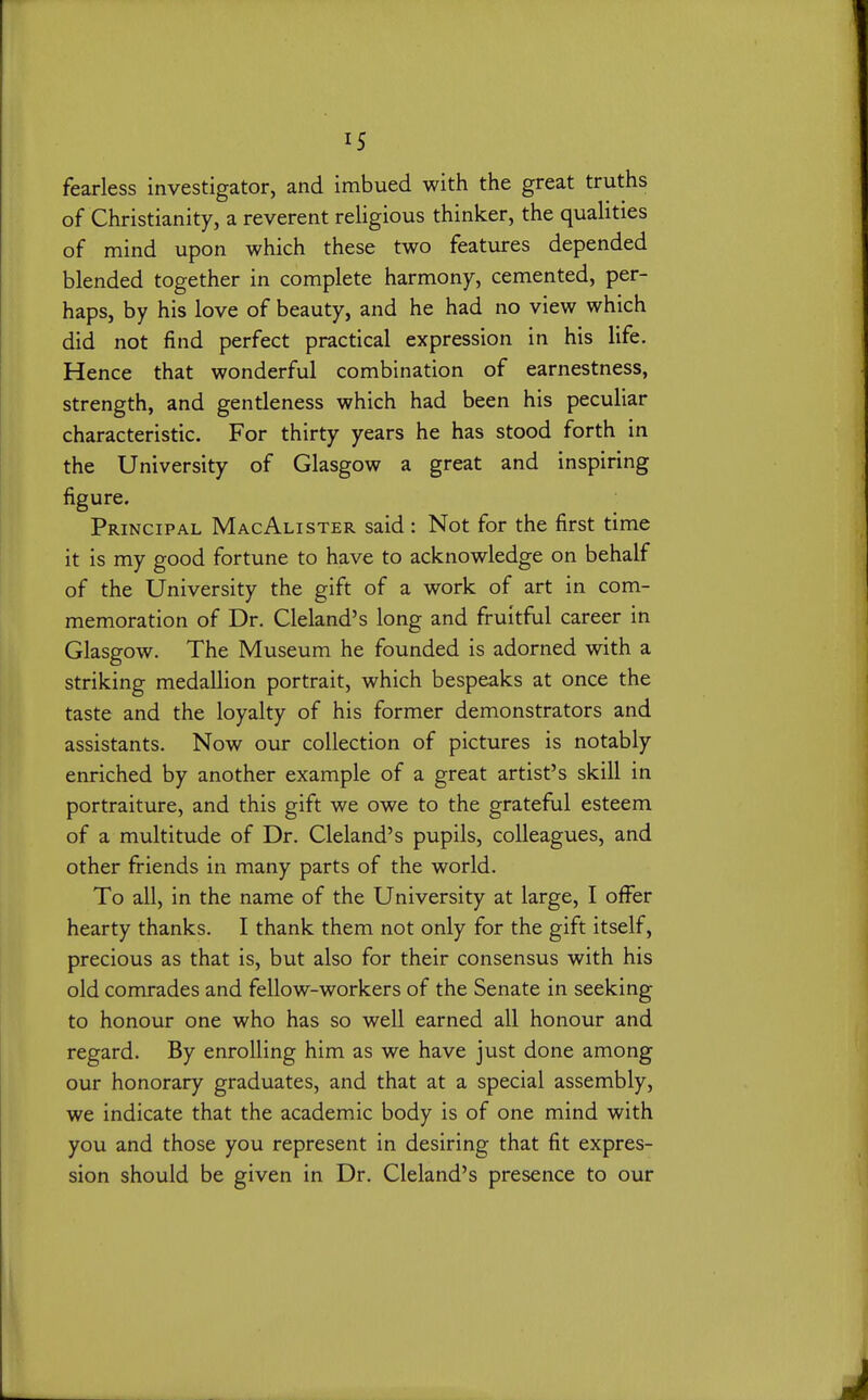 fearless investigator, and imbued with the great truths of Christianity, a reverent religious thinker, the qualities of mind upon which these two features depended blended together in complete harmony, cemented, per- haps, by his love of beauty, and he had no view which did not find perfect practical expression in his life. Hence that wonderful combination of earnestness, strength, and gentleness which had been his peculiar characteristic. For thirty years he has stood forth in the University of Glasgow a great and inspiring figure. Principal MacAlister said : Not for the first time it is my good fortune to have to acknowledge on behalf of the University the gift of a work of art in com- memoration of Dr. Cleland's long and fruitful career in Glasgow. The Museum he founded is adorned with a striking medallion portrait, which bespeaks at once the taste and the loyalty of his former demonstrators and assistants. Now our collection of pictures is notably enriched by another example of a great artist's skill in portraiture, and this gift we owe to the grateful esteem of a multitude of Dr. Cleland's pupils, colleagues, and other friends in many parts of the world. To all, in the name of the University at large, I offer hearty thanks. I thank them not only for the gift itself, precious as that is, but also for their consensus with his old comrades and fellow-workers of the Senate in seeking to honour one who has so well earned all honour and regard. By enrolling him as we have just done among our honorary graduates, and that at a special assembly, we indicate that the academic body is of one mind with you and those you represent in desiring that fit expres- sion should be given in Dr. Cleland's presence to our