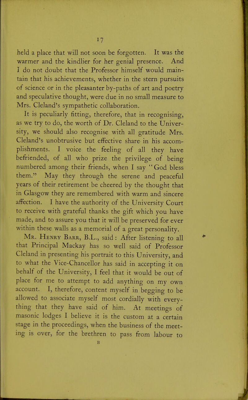 I? held a place that will not soon be forgotten. It was the warmer and the kindlier for her genial presence. And I do not doubt that the Professor himself would main- tain that his achievements, whether in the stern pursuits of science or in the pleasanter by-paths of art and poetry and speculative thought, were due in no small measure to Mrs. Cleland's sympathetic collaboration. It is peculiarly fitting, therefore, that in recognising, as we try to do, the worth of Dr. Cleland to the Univer- sity, we should also recognise with all gratitude Mrs. Cleland's unobtrusive but effective share in his accom- plishments. I voice the feeling of all they have befriended, of all who prize the privilege of being numbered among their friends, when I say God bless them. May they through the serene and peaceful years of their retirement be cheered by the thought that in Glasgow they are remembered with warm and sincere affection. I have the authority of the University Court to receive with grateful thanks the gift which you have made, and to assure you that it will be preserved for ever within these walls as a memorial of a great Mr. Henry Barr, B.L., said: After listening to all that Principal Mackay has so well said of Professor Cleland in presenting his portrait to this University, and to what the Vice-Chancellor has said in accepting it on behalf of the University, I feel that it would be out of place for me to attempt to add anything on my own account. I, therefore, content myself in begging to be allowed to associate myself most cordially with every- thing that they have said of him. At meetings of masonic lodges I believe it is the custom at a certain stage in the proceedings, when the business of the meet- ing is over, for the brethren to pass from labour to B personality.