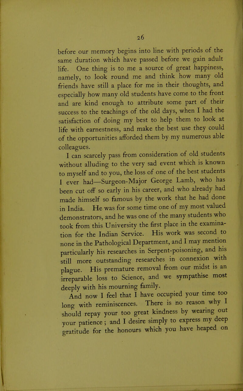 before our memory begins into line with periods of the same duration which have passed before we gain adult life. One thing is to me a source of great happiness, namely, to look round me and think how many old friends have still a place for me in their thoughts, and especially how many old students have come to the front and are kind enough to attribute some part of their success to the teachings of the old days, when I had the satisfaction of doing my best to help them to look at life with earnestness, and make the best use they could of the opportunities afforded them by my numerous able colleagues. I can scarcely pass from consideration of old students without alluding to the very sad event which is known to myself and to you, the loss of one of the best students 1 ever had—Surgeon-Major George Lamb, who has been cut off so early in his career, and who already had made himself so famous by the work that he had done in India. He was for some time one of my most valued demonstrators, and he was one of the many students who took from this University the first place in the examina- tion for the Indian Service. His work was second to none in the Pathological Department, and I may mention particularly his researches in Serpent-poisoning, and his still more outstanding researches in connexion with plague. His premature removal from our midst is an irreparable loss to Science, and we sympathise most deeply with his mourning family. And now I feel that I have occupied your time too long with reminiscences. There is no reason why I should repay your too great kindness by wearing out your patience; and I desire simply to express my deep gratitude for the honours which you have heaped on