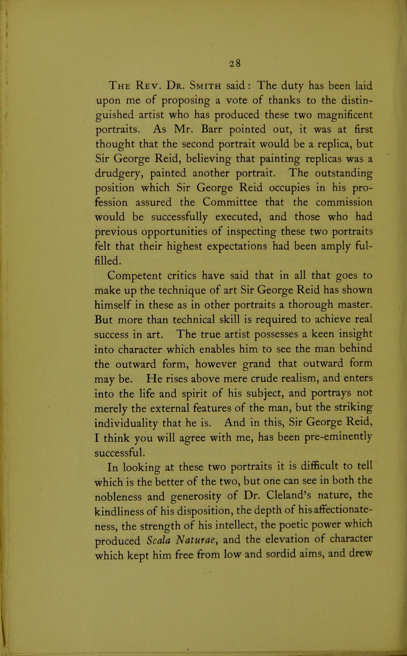 The Rev. Dr. Smith said: The duty has been laid upon me of proposing a vote of thanks to the distin- guished artist who has produced these two magnificent portraits. As Mr. Barr pointed out, it was at first thought that the second portrait would be a replica, but Sir George Reid, believing that painting replicas was a drudgery, painted another portrait. The outstanding position which Sir George Reid occupies in his pro- fession assured the Committee that the commission would be successfully executed, and those who had previous opportunities of inspecting these two portraits felt that their highest expectations had been amply ful- filled. Competent critics have said that in all that goes to make up the technique of art Sir George Reid has shown himself in these as in other portraits a thorough master. But more than technical skill is required to achieve real success in art. The true artist possesses a keen insight into character which enables him to see the man behind the outward form, however grand that outward form may be. He rises above mere crude realism, and enters into the life and spirit of his subject, and portrays not merely the external features of the man, but the striking individuality that he is. And in this. Sir George Reid, I think you will agree with me, has been pre-eminently successful. In looking at these two portraits it is difficult to tell which is the better of the two, but one can see in both the nobleness and generosity of Dr. Cleland's nature, the kindliness of his disposition, the depth of his affectionate- ness, the strength of his intellect, the poetic power which produced Scala Naturae^ and the elevation of character which kept him free from low and sordid aims, and drew