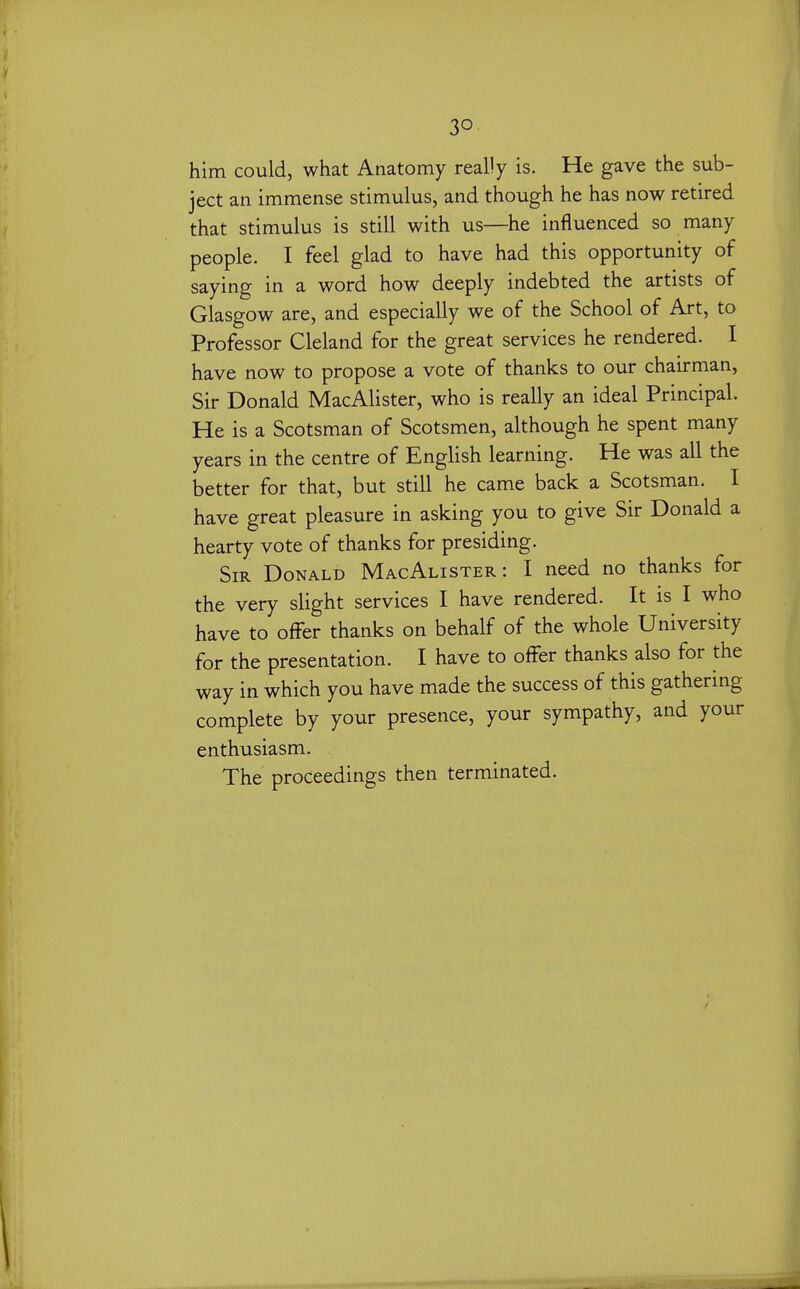 him could, what Anatomy really is. He gave the sub- ject an immense stimulus, and though he has now retired that stimulus is still with us—he influenced so many people. I feel glad to have had this opportunity of saying in a word how deeply indebted the artists of Glasgow are, and especially we of the School of Art, to Professor Cleland for the great services he rendered. I have now to propose a vote of thanks to our chairman, Sir Donald MacAlister, who is really an ideal Principal. He is a Scotsman of Scotsmen, although he spent many years in the centre of English learning. He was all the better for that, but still he came back a Scotsman. I have great pleasure in asking you to give Sir Donald a hearty vote of thanks for presiding. Sir Donald MacAlister: I need no thanks for the very slight services I have rendered. It is I who have to offer thanks on behalf of the whole University for the presentation. I have to offer thanks also for the way in which you have made the success of this gathering complete by your presence, your sympathy, and your enthusiasm. The proceedings then terminated.