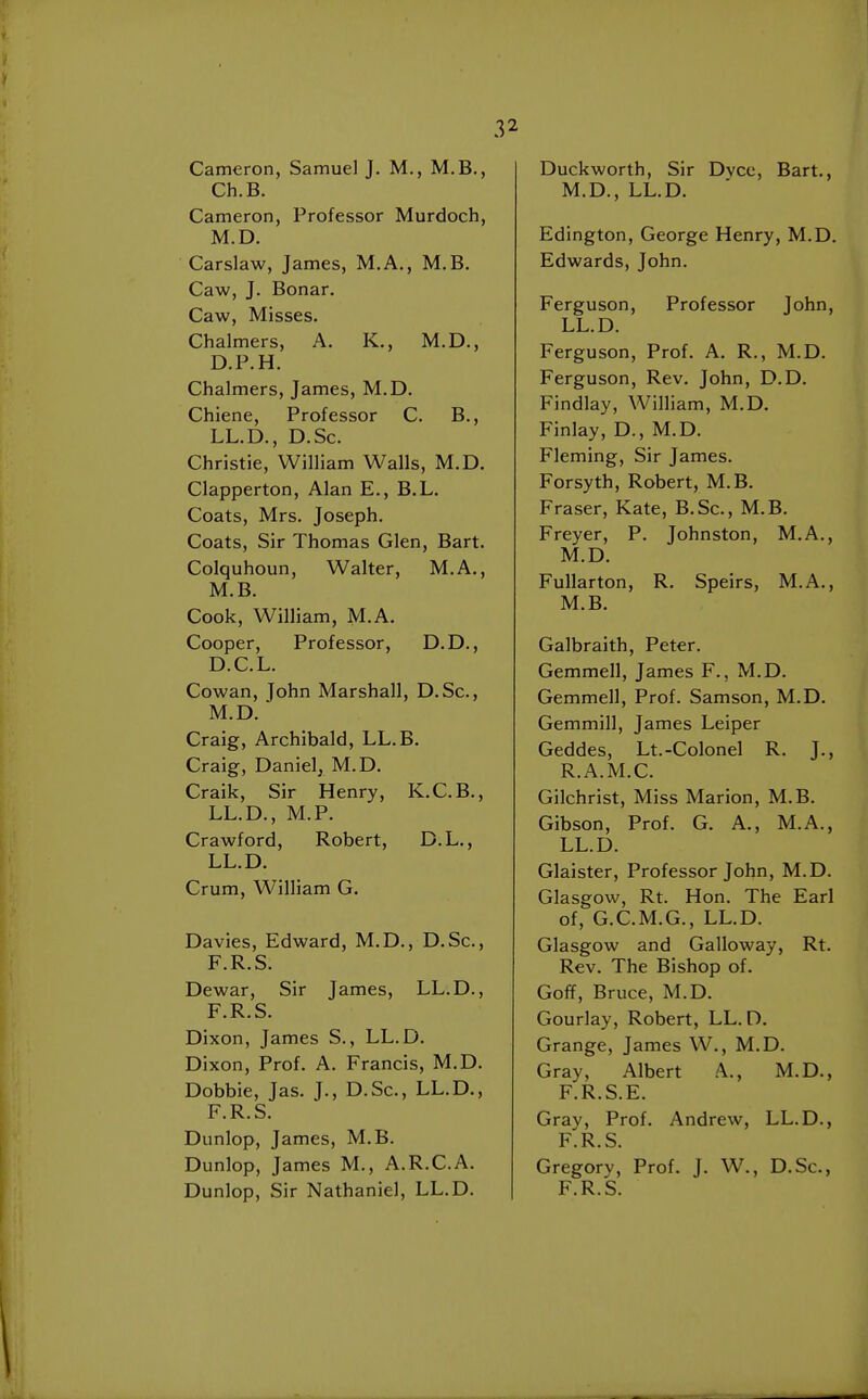 Cameron, Samuel J. M., M.B., Ch.B. Cameron, Professor Murdoch, M.D. Carslaw, James, M.A., M.B. Caw, J. Bonar. Caw, Misses. Chalmers, A. K., M.D., D.P.H. Chalmers, James, M.D. Chiene, Professor C. B., LL.D., D.Sc. Christie, William Walls, M.D. Clapperton, Alan E., B.L. Coats, Mrs. Joseph. Coats, Sir Thomas Glen, Bart. Colquhoun, Walter, M.A., M.B. Cook, William, M.A. Cooper, Professor, D.D., D.C.L. Cowan, John Marshall, D.Sc, M.D. Craig, Archibald, LL.B. Craig, Danielj M.D. Craik, Sir Henry, K.C.B., LL.D., M.P. Crawford, Robert, D.L., LL.D. Crum, William G. Davies, Edward, M.D., D.Sc, F.R.S. Dewar, Sir James, LL.D., F.R.S. Dixon, James S., LL.D. Dixon, ProL A. Francis, M.D. Dobbie, Jas. J., D.Sc, LL.D., F.R.S. Dunlop, James, M.B. Dunlop, James M., A.R.C.A. Dunlop, Sir Nathaniel, LL.D. Duckworth, Sir Dvcc, Bart., M.D., LL.D. Edington, George Henry, M.D. Edwards, John. Ferguson, Professor John, LL.D. Ferguson, Prof. A. R., M.D. Ferguson, Rev. John, D.D. Findlay, William, M.D. Finlay, D., M.D. Fleming, Sir James. Forsyth, Robert, M.B. Eraser, Kate, B.Sc, M.B. Freyer, P. Johnston, M.A., M.D. Fullarton, R. Speirs, M.A., M.B. Galbraith, Peter. Gemmell, James F., M.D. Gemmell, Prof. Samson, M.D. Gemmill, James Leiper Geddes, Lt.-Colonel R. J., R.A.M.C. Gilchrist, Miss Marion, M.B. Gibson, Prof. G. A., M.A., LL.D. Glaister, Professor John, M.D. Glasgow, Rt. Hon. The Earl of, G.C.M.G., LL.D. Glasgow and Galloway, Rt. Rev. The Bishop of. Goff, Bruce, M.D. Gourlay, Robert, LL.D. Grange, James W., M.D. Gray, Albert A., M.D., F.R.S.E. Gray, Prof. Andrew, LL.D., F.R.S. Gregory, Prof. J. W., D.Sc, F.R.S.