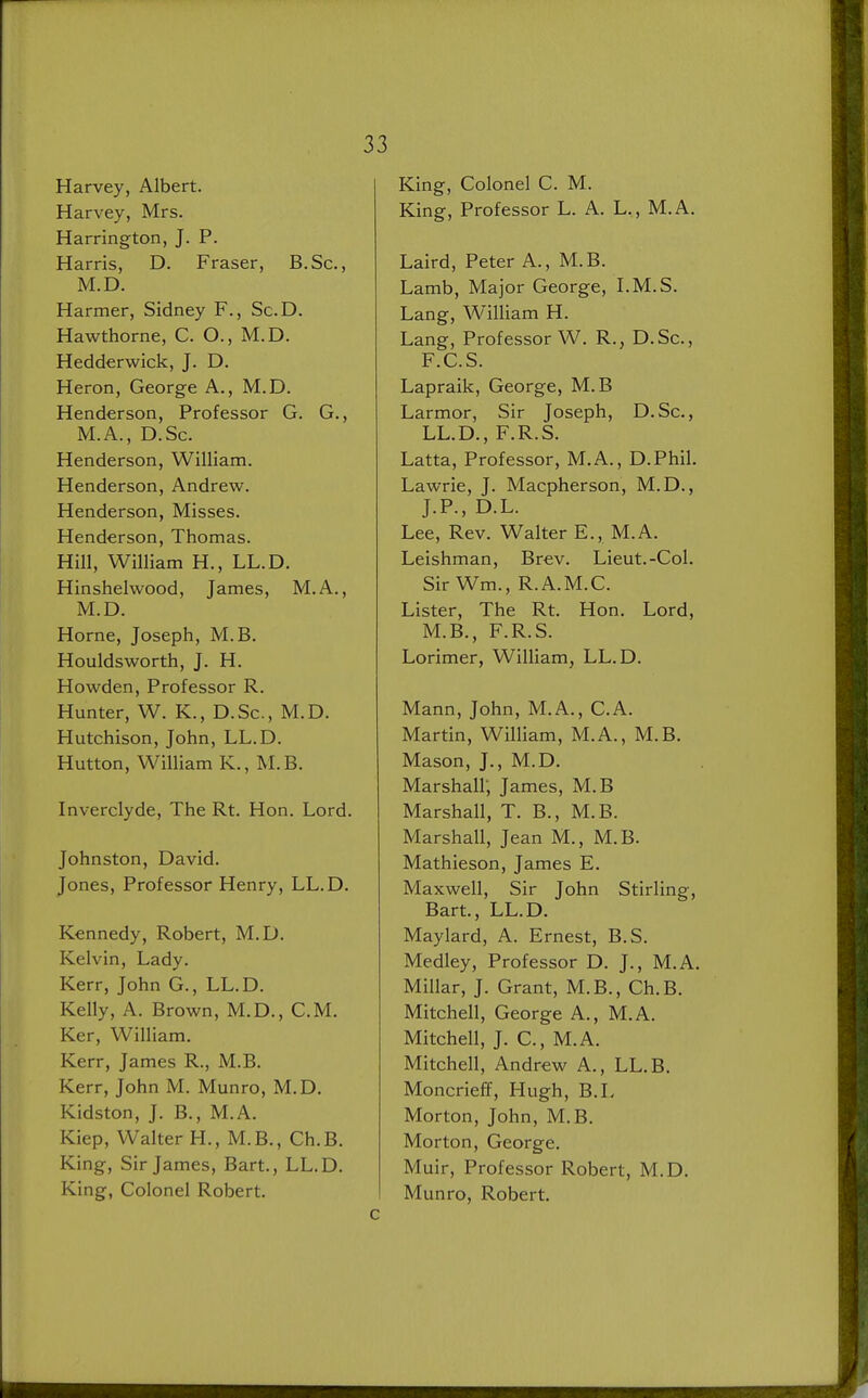 Harvey, Albert. Harvey, Mrs. Harrington, J. P. Harris, D. Fraser, B.Sc, M.D. Harmer, Sidney F., Sc.D. Hawthorne, C. O., M.D. Hedderwick, J. D. Heron, George A., M.D. Henderson, Professor G. G., M.A., D.Sc. Henderson, William. Henderson, Andrew. Henderson, Misses. Henderson, Thomas. Hill, William H., LL.D. Hinshelwood, James, M.A., M.D. Horne, Joseph, M.B. Houldsworth, J. H. Howden, Professor R. Hunter, W. K., D.Sc, M.D. Hutchison, John, LL.D. Hutton, William K., M.B. Inverclyde, The Rt. Hon. Lord. Johnston, David. Jones, Professor Henry, LL.D. Kennedy, Robert, M.D. Kelvin, Lady. Kerr, John G., LL.D. Kelly, A. Brown, M.D., CM. Ker, William. Kerr, James R., M.B. Kerr, John M. Munro, M.D. Kidston, J. B., M.A. Kiep, Walter H., M.B., Ch.B. King, Sir James, Bart., LL.D. King, Colonel Robert. c King, Colonel C. M. King, Professor L. A. L., M.A. Laird, Peter A., M.B. Lamb, Major George, LM.S. Lang, William H. Lang, Professor W. R., D.Sc, F.C.S. Lapraik, George, M.B Larmor, Sir Joseph, D.Sc, LL.D., F.R.S. Latta, Professor, M.A., D.Phil. Lawrie, J. Macpherson, M.D., J.P., D.L. Lee, Rev. Walter E., M.A. Leishman, Brev. Lieut.-Col. Sir Wm., R.A.M.C. Lister, The Rt. Hon. Lord, M.B., F.R.S. Lorimer, William, LL.D. Mann, John, M.A., C.A. Martin, William, M.A., M.B. Mason, J., M.D. Marshall; James, M.B Marshall, T. B., M.B. Marshall, Jean M., M.B. Mathieson, James E. Maxwell, Sir John Stirling, Bart., LL.D. Maylard, A. Ernest, B.S. Medley, Professor D. J., M.A. Millar, J. Grant, M.B., Ch.B. Mitchell, George A., M.A. Mitchell, J. C, M.A. Mitchell, Andrew A., LL.B. Moncrieff, Hugh, B.L Morton, John, M.B. Morton, George. Muir, Professor Robert, M.D. M unro, Robert.