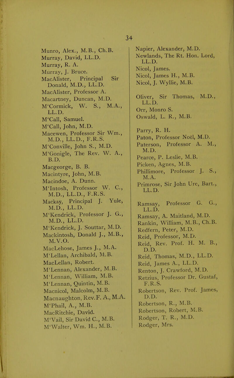 Munro, Alex., M.B., Ch.B. Murray, David, LL.D. Murray, R. A. Murray, J. Bruce. MacAlister, Principal Sir Donald, M.D., LL.D. MacAlister, Professor A. Macartney, Duncan, M.D. M'Cormick, W. S., M.A., LL.D. M'Call, Samuel. M'Call, John, M.D. Macewen, Professor Sir Wm., M.D., LL.D., F.R.S. M'Conville, John S., M.D. M'Gonigle, The Rev. W. A., B.D. Macgeorge, B. B. Macintyre, John, M.B. Macindoe, A. Dunn. M'Intosh, Professor W. C, M.D., LL.D., F.R.S. Mackay, Principal J. Yule, M.D., LL.D. M'Kendrick, Professor J. G., M.D., LL.D. M'Kendrick, J. Souttar, M.D. Mackintosh, Donald J., M.B., M.V.O. MacLehose, James J., M.A. M'Lellan, Archibald, M.B. MacLellan, Robert. M'Lennan, Alexander, M.B. M'Lennan, William, M.B. M'Lennan, Quintin, M.B. Macnicol, Malcolm, M.B. Macnaughton, Rev.F. A., M.A. M'Phail, A., M.B. MacRitchie, David. M'Vail, Sir David C, M.B. M'Walter, Wm. H., M.B. Napier, Alexander, M.D. Newlands, The Rt. Hon. Lord, LL.D. Nicol, James. Nicol, James H., M.B. Nicol, J. Wyllie, M.B. Oliver, Sir Thomas, M.D., LL.D. Orr, Monro S. Oswald, L. R., M.B. Parry, R. H. Paton, Professor Noel, M.D. Paterson, Professor A. M., M.D. Pearce, P. Leslie, M.B. Picken, Agnes, M.B. Phillimore, Professor J. S., M.A. Primrose, Sir John Ure, Bart., LL.D. Ramsay, Professor G. G., LL.D. Ramsay, A. Maitland, M.D. Rankin, William, M.B., Ch.B. Redfern, Peter, M.D. Reid, Professor, M.D. Reid, Rev. Prof. H. M. B., D.D. Reid, Thomas, M.D., LL.D. Reid, James A., LL.D. Renton, J. Crawford, M.D. Retzius, Professor Dr. Gustaf, F.R.S. Robertson, Rev. Prof. James, D.D. Robertson, R., M.B. Robertson, Robert, M.B. Rodger, T. R., M.D. Rodger, Mrs.