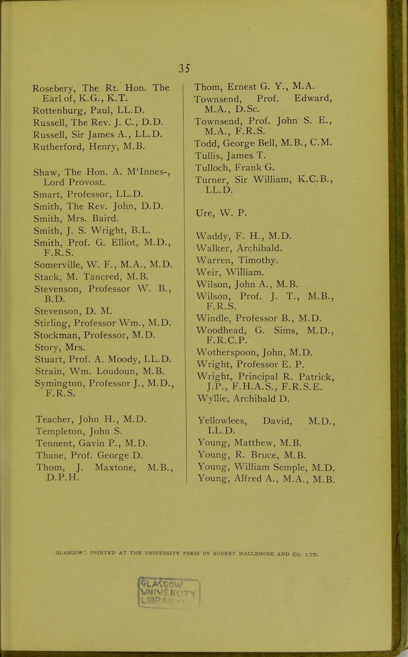 Rosebery, The Rt. Hon. The Earl of, K.G., K.T. Rottenburg, Paul, LL.D. Russell, The Rev. J. C, D.D. Russell, Sir James A., LL.D. Rutherford, Henry, M.B. Shaw, The Hon. A. M'Innes-, Lord Provost. Smart, Professor, LL.D. Smith, The Rev. John, D.D. Smith, Mrs. Baird. Smith, J. S. Wright, B.L. Smith, Prof. G. Elliot, M.D., F.R.S. Somerville, W. F., M.A., M.D. Stack, M. Tancred, M.B. Stevenson, Professor W. B., B.D. Stevenson, D. M. Stirling, Professor Wm., M.D. Stockman, Professor, M.D. Story, Mrs. Stuart, Prof. A. Moody, LL.D. Strain, Wm. Loudoun, M.B. Symington, Professor J., M.D., F.R.S. Teacher, John H., M.D. Templeton, John S. Tennent, Gavin P., M.D. Thane, Prof. George D. Thom, J. Maxtone, M.B., D.P.H. Thom, Ernest G. Y., M.A. Townsend, Prof. Edward, M.A., D.Sc. Townsend, Prof. John S. E., M.A., F.R.S. Todd, George Bell, M.B., CM. Tullis, James T. Tulloch, Frank G. Turner, Sir William, K.C.B., LL.D. Ure, W. P. Waddy, F. H., M.D. Walker, Archibald. Warren, Timothy. Weir, William. Wilson, John A., M.B. Wilson, Prof. J. T., M.B., F.R.S. Windle, Professor B., M.D. Woodhead, G. Sims, M.D., F.R.C.P. Wotherspoon, John, M.D. Wright, Professor E. P. Wright, Principal R. Patrick, J.P., F.H.A.S., F.R.S.E. W>llie, Archibald D. Yellowlees, David, M.D., LL.D. Young, Matthew, M.B. Young, R. Bruce, M.B. Young, William Semple, M.D. Young, Alfred A., M.A., M.B. GLASGOW : PRINTED AT THE UNIVERSITY PRESS BY ROBERT MACLEHOSE AND CO. LTD.