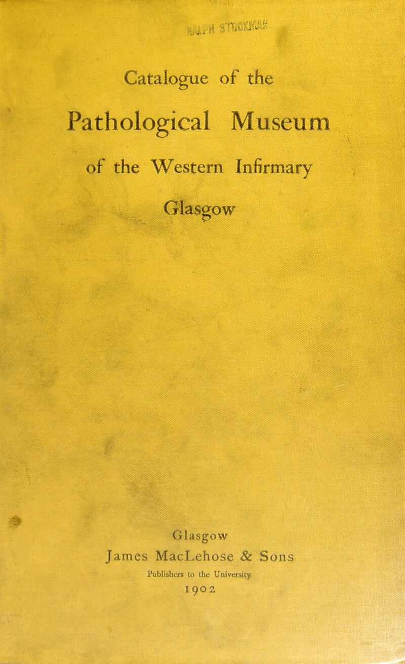 Catalogue of the Pathological Museum of the Western Infirmary Glaseow Glasgow James MacLehose & Sons Publishers to the University 1902