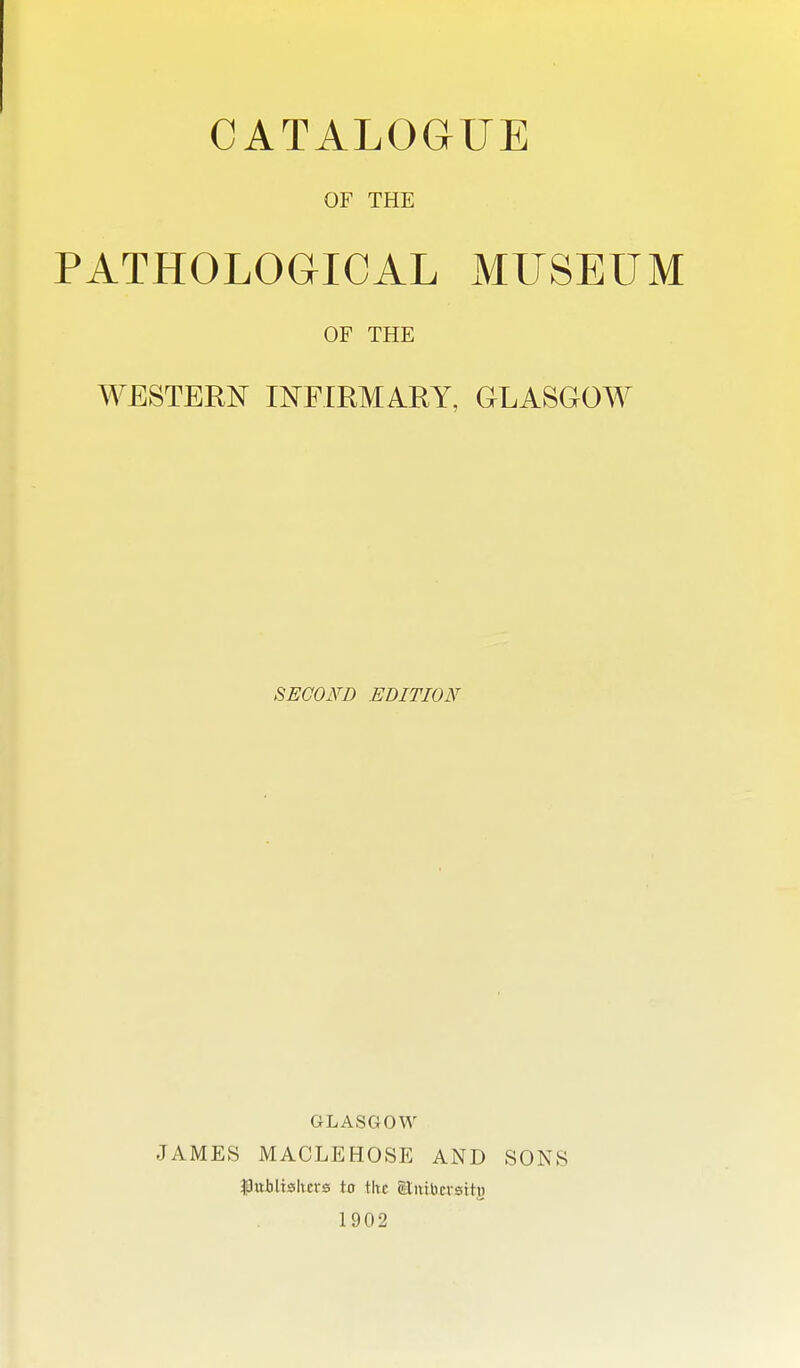 CATALOGUE OF THE PATHOLOGICAL MUSEUM OF THE WESTERN INFIRMARY, GLASGOW SECOND EDITION GLASGOW JAMES MACLEHOSE AND SONS $)itiiltshers to tlic oUntbcvsitj) 1902