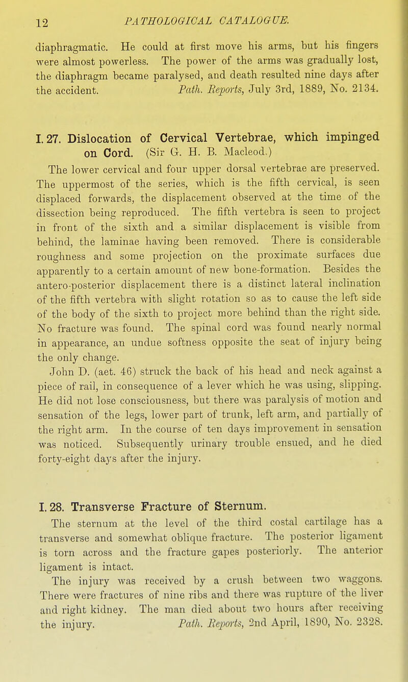 diaphragmatic. He could at first move his arms, but his fingers were almost powerless. The power of the arms was gradually lost, the diaphragm became paralysed, and death resulted nine days after the accident. Path. Beports, July 3rd, 1889, No. 2134. 1.27. Dislocation of Cervical Vertebrae, which impinged on Cord. (Sir G. H. B. Macleod.) The lower cervical and four upper dorsal vertebrae are preserved. The uppermost of the series, which is the fifth cervical, is seen displaced forwards, the displacement observed at the time of the dissection being reproduced. The fifth vertebra is seen to project in front of the sixth and a similar displacement is visible from behind, the laminae having been removed. There is considerable roughness and some projection on the proximate surfaces due apparently to a certain amount of new bone-formation. Besides the antero-posterior displacement there is a distinct lateral inclination of the fifth vertebra with slight rotation so as to cause the left side of the body of the sixth to project more behind than the right side. No fracture was found. The spinal cord was found nearly normal in appearance, an undue softness opposite the seat of injury being the only change. John D. (aet. 46) struck the back of his head and neck against a piece of rail, in consequence of a lever which he was using, slipping. He did not lose consciousness, but there was paralysis of motion and sensation of the legs, lower part of trunk, left arm, and partially of the right arm. In the course of ten days improvement in sensation was noticed. Subsequently urinary trouble ensued, and he died forty-eight days after the injury. 1.28. Transverse Fracture of Sternum. The sternum at the level of the third costal cartilage has a transverse and somewhat oblique fracture. The posterior ligament is torn across and the fracture gapes posteriorly. The anterior ligament is intact. The injury was received by a crush between two waggons. There were fractures of nine ribs and there was rupture of the liver and right kidney. The man died about two hours after receiving the injury. Path. Reports, 2nd April, 1890, No. 2328.