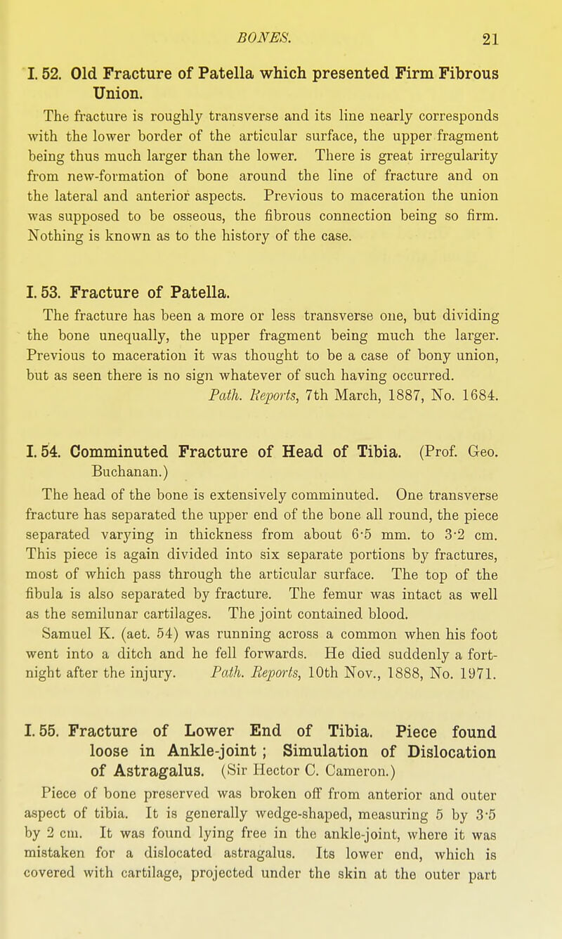 1.52. Old Fracture of Patella which presented Firm Fibrous Union. The fracture is roughly transverse and its line nearly corresponds with the lower border of the articular surface, the upper fragment being thus much larger than the lower. There is great irregularity from new-formation of bone around the line of fracture and on the lateral and anterior aspects. Previous to maceration the union was supposed to be osseous, the fibrous connection being so firm. Nothing is known as to the history of the case. 1.53. Fracture of Patella. The fracture has been a more or less transverse one, but dividing the bone unequally, the upper fragment being much the larger. Previous to maceration it was thought to be a case of bony union, but as seen there is no sign whatever of such having occurred. Path. Beports, 7th March, 1887, No. 1684. 1.54. Comminuted Fracture of Head of Tibia. (Prof. Geo. Buchanan.) The head of the bone is extensively comminuted. One transverse fracture has separated the upper end of the bone all round, the piece separated varjang in thickness from about 6'5 mm. to 32 cm. This piece is again divided into six separate portions by fractures, most of which pass through the articular surface. The top of the fibula is also separated by fracture. The femur was intact as well as the semilunar cartilages. The joint contained blood. Samuel K. (aet. 54) was running across a common when his foot went into a ditch and he fell forwards. He died suddenly a fort- night after the injury. Path. Reports, 10th Nov., 1888, No. 1971. 1.55. Fracture of Lower End of Tibia. Piece found loose in Ankle-joint; Simulation of Dislocation of Astragalus. (Sir Hector C. Cameron.) Piece of bone preserved was broken off from anterior and outer aspect of tibia. It is generally wedge-shaped, measuring 6 by 3-5 by 2 cm. It was found lying free in the ankle-joint, where it was mistaken for a dislocated astragalus. Its lower end, which is covered with cartilage, projected under the skin at the outer part