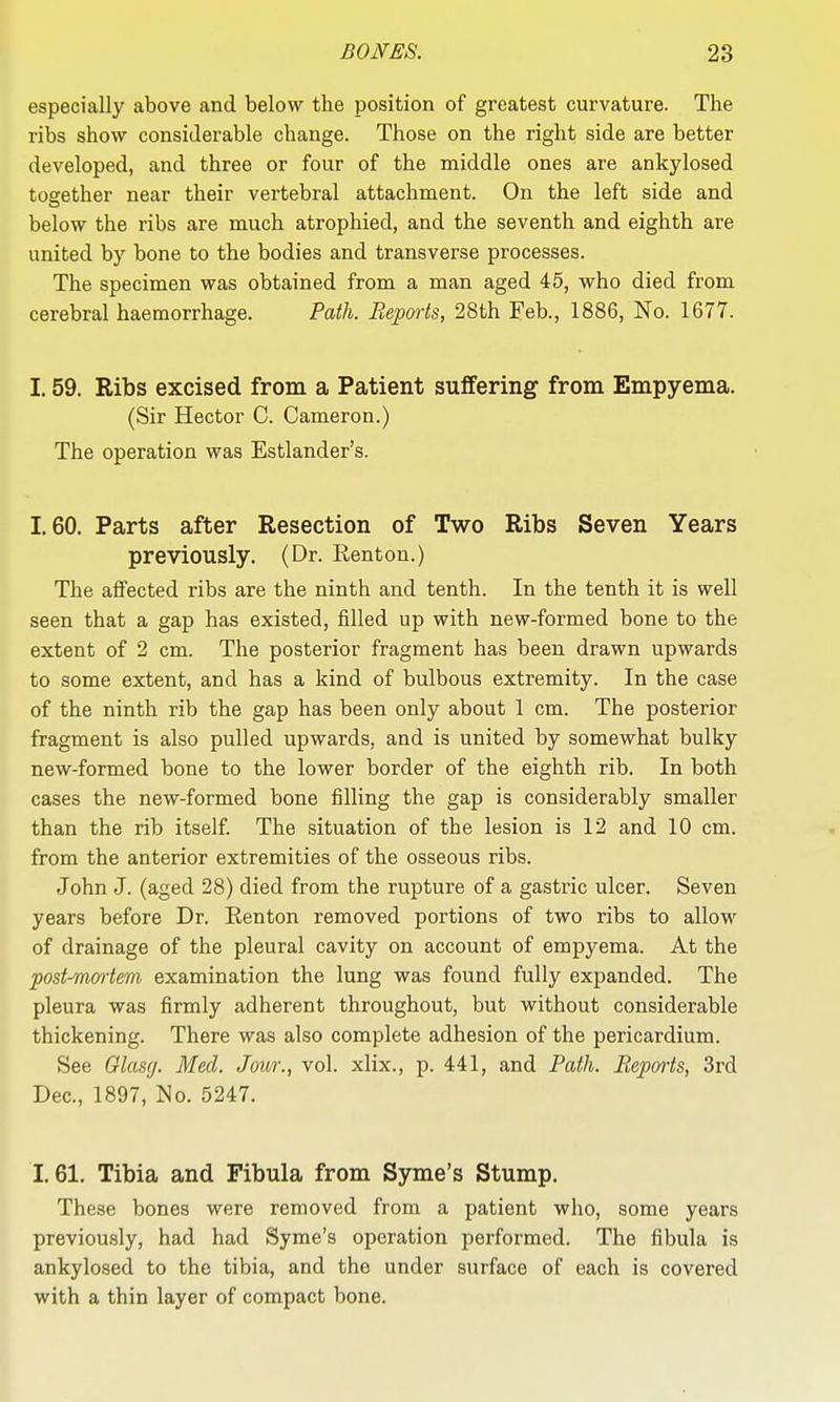 especially above and below the position of greatest curvature. The ribs show considerable change. Those on the right side are better developed, and three or four of the middle ones are ankylosed together near their vertebral attachment. On the left side and below the ribs are much atrophied, and the seventh and eighth are united by bone to the bodies and transverse processes. The specimen was obtained from a man aged 45, who died from cerebral haemorrhage. Path. Repmis, 28th Feb., 1886, No. 1677. 1.59. Ribs excised from a Patient suffering from Empyema. (Sir Hector C. Cameron.) The operation was Estlander's. 1.60. Parts after Resection of Two Ribs Seven Years previously. (Dr. Eenton.) The affected ribs are the ninth and tenth. In the tenth it is well seen that a gap has existed, filled up with new-formed bone to the extent of 2 cm. The posterior fragment has been drawn upwards to some extent, and has a kind of bulbous extremity. In the case of the ninth rib the gap has been only about 1 cm. The posterior fragment is also pulled upwards, and is united by somewhat bulky new-formed bone to the lower border of the eighth rib. In both cases the new-formed bone filling the gap is considerably smaller than the rib itself. The situation of the lesion is 12 and 10 cm. from the anterior extremities of the osseous ribs. John J. (aged 28) died from the rupture of a gastric ulcer. Seven years before Dr. Kenton removed portions of two ribs to allow of drainage of the pleural cavity on account of empyema. At the post-mortem examination the lung was found fully expanded. The pleura was firmly adherent throughout, but without considerable thickening. There was also complete adhesion of the pericardium. See Glascj. Med. Jour., vol. xlix., p. 441, and Path. Reports, 3rd Dec, 1897, No. 5247. 1.61. Tibia and Fibula from Syme's Stump. These bones were removed from a patient who, some years previously, had had Syme's operation performed. The fibula is ankylosed to the tibia, and the under surface of each is covered with a thin layer of compact bone.