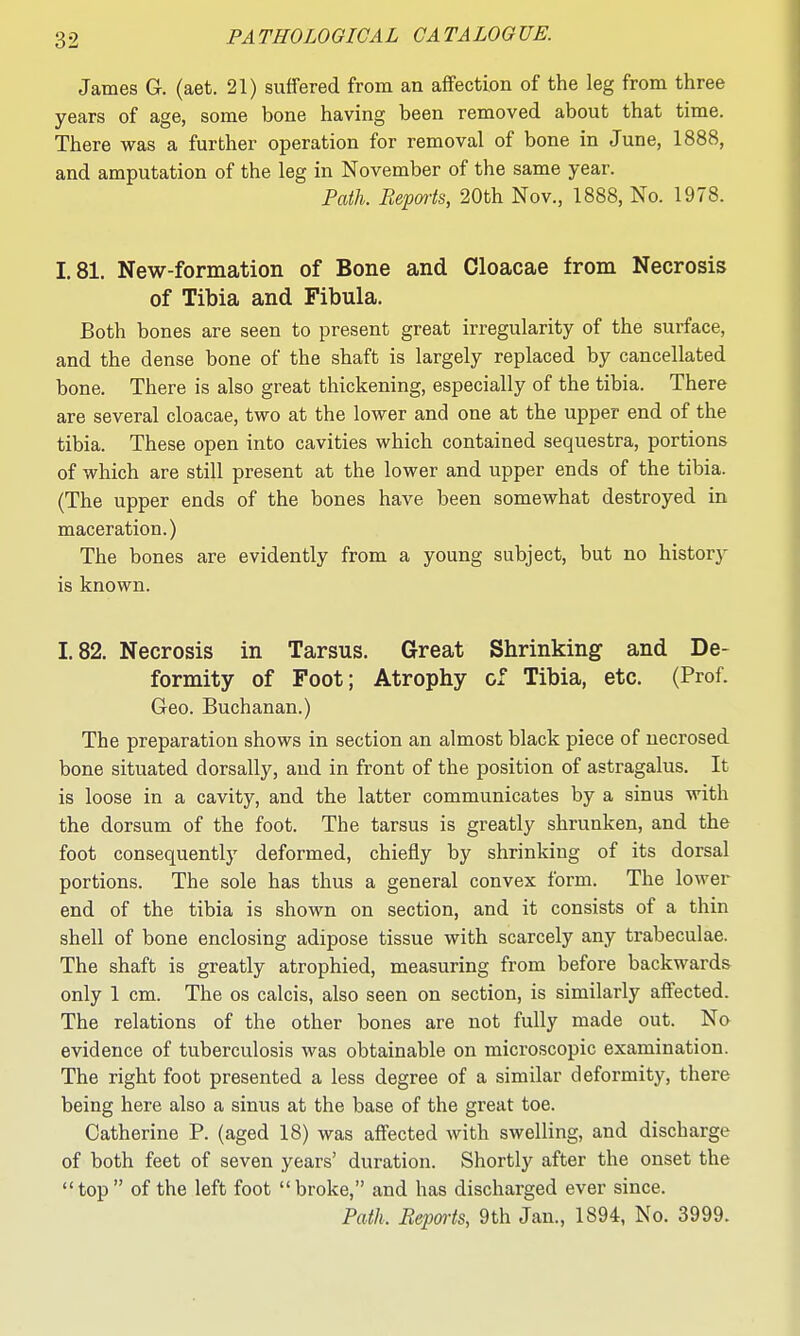 James G. (aet. 21) suffered from an affection of the leg from three years of age, some bone having been removed about that time. There was a further operation for removal of bone in June, 1888, and amputation of the leg in November of the same year. Path. Reports, 20th Nov., 1888, No. 1978. 1.81. New-formation of Bone and Cloacae from Necrosis of Tibia and Fibula. Both bones are seen to present great irregularity of the surface, and the dense bone of the shaft is largely replaced by cancellated bone. There is also great thickening, especially of the tibia. There are several cloacae, two at the lower and one at the upper end of the tibia. These open into cavities which contained sequestra, portions of which are still present at the lower and upper ends of the tibia. (The upper ends of the bones have been somewhat destroyed in maceration.) The bones are evidently from a young subject, but no historj^ is known. 1.82. Necrosis in Tarsus. Great Shrinking and De- formity of Foot; Atrophy of Tibia, etc. (Prof. Geo. Buchanan.) The preparation shows in section an almost black piece of necrosed bone situated dorsally, and in front of the position of astragalus. It is loose in a cavity, and the latter communicates by a sinus with the dorsum of the foot. The tarsus is greatly shrunken, and the foot consequently deformed, chiefly by shrinking of its dorsal portions. The sole has thus a general convex form. The lower end of the tibia is shown on section, and it consists of a thin shell of bone enclosing adipose tissue with scarcely any trabeculae. The shaft is greatly atrophied, measuring from before backwards only 1 cm. The os calcis, also seen on section, is similarly affected. The relations of the other bones are not fully made out. No evidence of tuberculosis was obtainable on microscopic examination. The right foot presented a less degree of a similar deformity, there being here also a sinus at the base of the great toe. Catherine P. (aged 18) was affected with swelling, and discharge of both feet of seven years' duration. Shortly after the onset the top of the left foot broke, and has discharged ever since. Path. Bepoi'ts, 9th Jan., 1894, No. 3999.