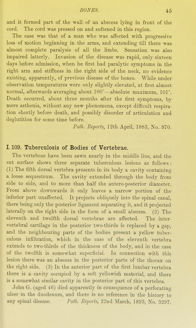 and it formed part of the wall of an abscess lying in front of the cord. The cord was pressed on and softened in this region. The case was that of a man who was affected with progressive loss of motion beginning in the arms, and extending till there was almost complete paralysis of all the limbs. Sensation was also^ impaired latterly. Invasion of the disease was rapid, only sixteen days before admission, when he first had paralytic symptoms in the right arm and stiflTness in the right side of the neck, no evidence existing, apparently, of previous disease of the bones. While under observation temperatures were only slightly elevated, at first almost normal, afterwards averaging about 100°—absolute maximum, lOF. Death occurred, about three months after the first symptoms, by mere asthenia, without any new phenomena, except difiicult respira- tion shortly before death, and possibly disorder of articulation and deglutition for some time before. Path. Beports, 12th April, 1883, No. 970. 1.109. Tuberculosis of Bodies of Vertebrae. The vertebrae have been sawn nearly in the middle line, and the cut surface shows three separate tuberculous lesions as follows : (1) The fifth dorsal vertebra presents in its body a cavity containing a loose sequestrum. The cavity extended through the body from side to side, and to more than half the antero-posterior diameter. From above downwards it only leaves a narrow portion of the inferior part unaffected. It projects obliquely into the spinal canal, there being only the posterior ligament separating it, and it projected laterally on the right side in the form of a small abscess. (2) The eleventh and twelfth dorsal vertebrae are affected. The inter- vertebral cartilage in the posterior two-thirds is replaced by a gap, and the neighbouring parts of the bodies present a yellow tuber- culous infiltration, which in the case of the eleventh vertebra extends to two-thirds of the thickness of the body, and in the case of the twelfth is somewhat superficial. In connection with this lesion there was an abscess in the posterior parts of the thorax on the right side. (3) In the anterior part of the first lumbar vertebra there is a cavity occupied by a soft yellowish material, and there is a somewhat similar cavity in the posterior part of this vertebra. John G. (aged 46) died apparently in consequence of a perforating ulcer in the duodenum, and there is no reference in the history to any spinal disease. Path. Reports, 22nd March, 1893, No. 3297.