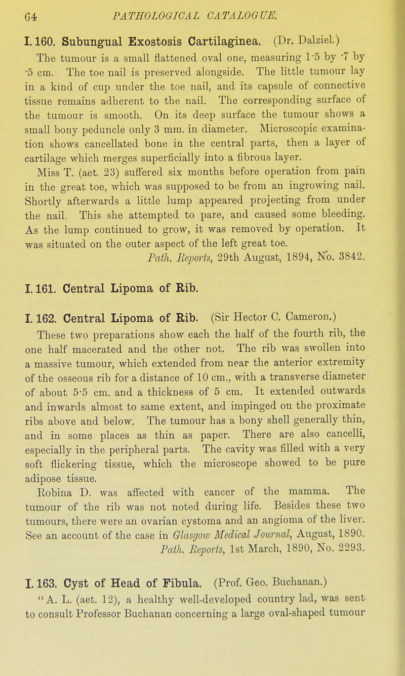 1.160. Subungual Exostosis Cartilaginea. (Dr. Dalziel.) The tumour is a small flattened oval one, measuring 1-5 by '7 by •5 cm. The toe nail is preserved alongside. The little tumour lay in a kind of cup under the toe nail, and its capsule of connective tissue remains adherent to the nail. The corresponding surface of the tumour is smooth. On its deep surface the tumour shows a small bony peduncle only 3 mm. in diameter. Microscopic examina- tion shows cancellated bone in the central parts, then a layer of cartilage which merges superficially into a fibrous layer. Miss T. (aet. 23) suffered six months before operation from pain in the great toe, which was supposed to be from an ingrowing nail. Shortly afterwards a little lump appeared projecting from under the nail, This she attempted to pare, and caused some bleeding. As the lump continued to grow, it was removed by operation. It was situated on the outer aspect of the left great toe. Path. Reports, 29th August, 1894, No. 3842. 1.161. Central Lipoma of Rib. 1.162. Central Lipoma of Rib. (Sir Hector C. Cameron.) These two preparations show each the half of the fourth rib, the one half macerated and the other not. The rib was swollen into a massive tumour, which extended from near the anterior extremity of the osseous rib for a distance of 10 cm., with a transverse diameter of about 5-5 cm. and a thickness of 5 cm. It extended outwards and inwards almost to same extent, and impinged on the proximate ribs above and below. The tumour has a bony shell generally thin, and in some places as thin as paper. There are also cancelli, especially in the peripheral parts. The cavity was filled with a very soft flickering tissue, which the microscope showed to be pure adipose tissue. Eobina D. was affected with cancer of the mamma. The tumour of the rib was not noted during life. Besides these two tumours, there were an ovarian cystoma and an angioma of the liver. See an account of the case in Glasgoiv Medical Journal, August, 1890. Path. Repm-ts, 1st March, 1890, No. 2293. L163. Cyst of Head of Fibula. (Prof. Geo. Buchanan.) A. L. (aet. 12), a healthy well-developed country lad, was sent to consult Professor Buchanan concerning a large oval-shaped tumour