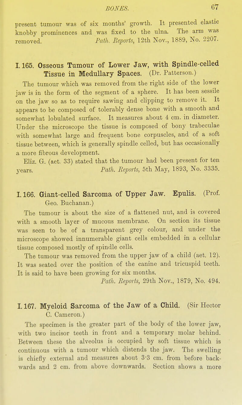 G7 present tumour was of six months' growth. It presented elastic knobby prominences and was fixed to the ulna. The arm was removed. Path. Reports, 12th Nov., 1889, No. 2207. 1.165. Osseous Tumour of Lower Jaw, with Spindle-celled Tissue in Medullary Spaces. (Dr. Patterson.) The tumour which was removed from the right side of the lower jaw is in the form of the segment of a sphere. It has been sessile on the jaw so as to require sawing and clipping to remove it. It appears to be composed of tolerably dense bone with a smooth and somewhat lobulated surface. It measures about 4 cm. in diameter. Under the microscope the tissue is composed of bony trabeculae with somewhat large and frequent bone corpuscles, and of a soft tissue between, which is generally spindle celled, but has occasionally a more fibrous development. Eliz. Gr. (aet, 33) stated that the tumour had been present for ten years. Path. Reports, 5th May, 1893, No. 3335. 1.166. Giant-celled Sarcoma of Upper Jaw. Epulis. (Prof Geo. Buchanan.) The tumour is about the size of a flattened nut, and is covered with a smooth layer of mucous membrane. On section its tissue was seen to be of a transparent grey colour, and under the microscope showed innumerable giant cells embedded in a cellular tissue composed mostly of spindle cells. The tumour was removed from the upper jaw of a child (aet. 12). It was seated over the position of the canine and tricuspid teeth. It is said to have been growing for six months. Path. Reports, 29th Nov., 1879, No. 494. 1.167. Myeloid Sarcoma of the Jaw of a Child. (Sir Hector C. Cameron.) The specimen is the greater part of the body of the lower jaw, with two incisor teeth in front and a temporary molar behind. Between these the alveolus is occupied by soft tissue which is continuous with a tumour which distends the jaw. The swelling is chiefly external and measures about 3-3 cm. from before back-