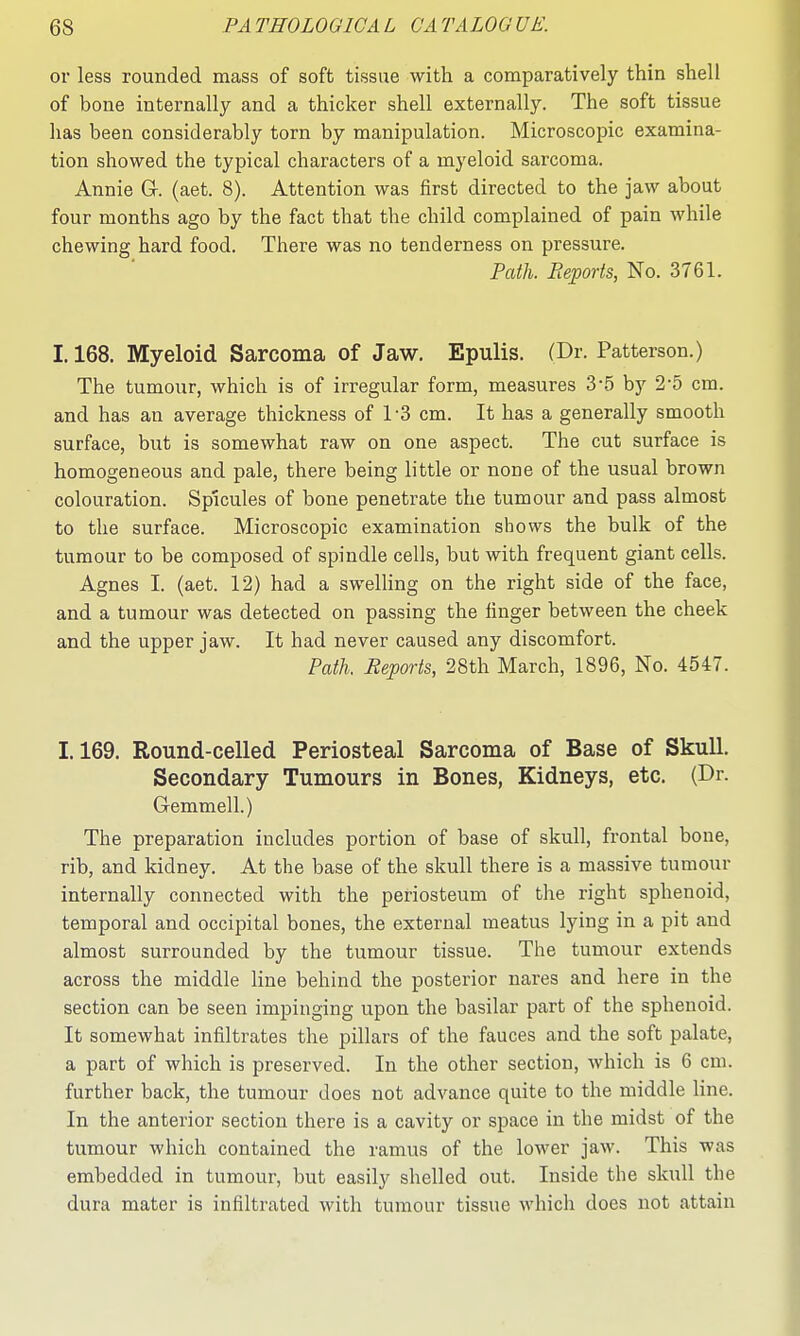 or less rounded mass of soft tissue with a comparatively thin shell of bone internally and a thicker shell externally. The soft tissue has been considerably torn by manipulation. Microscopic examina- tion showed the typical characters of a myeloid sarcoma. Annie G-. (aet. 8). Attention was first directed to the jaw about four months ago by the fact that the child complained of pain while chewing hard food. There was no tenderness on pressure. Pcdh. Reports, No. 3761. 1.168. Myeloid Sarcoma of Jaw. Epulis. (Dr. Patterson.) The tumour, which is of irregular form, measures 3-.5 by 2-5 cm. and has an average thickness of TS cm. It has a generally smooth surface, but is somewhat raw on one aspect. The cut surface is homogeneous and pale, there being little or none of the usual brown colouration. Spicules of bone penetrate the tumour and pass almost to the surface. Microscopic examination shows the bulk of the tumour to be composed of spindle cells, but with frequent giant cells. Agnes I. (aet. 12) had a swelling on the right side of the face, and a tumour was detected on passing the finger between the cheek and the upper jaw. It had never caused any discomfort. Path. Reports, 28th March, 1896, No. 4547. 1.169. Round-celled Periosteal Sarcoma of Base of Skull. Secondary Tumours in Bones, Kidneys, etc. (Dr. Gemmell.) The preparation includes portion of base of skull, frontal bone, rib, and kidney. At the base of the skull there is a massive tumour internally connected with the periosteum of the right sphenoid, temporal and occipital bones, the external meatus lying in a pit and almost surrounded by the tumour tissue. The tumour extends across the middle line behind the posterior nares and here in the section can be seen impinging upon the basilar part of the sphenoid. It somewhat infiltrates the pillars of the fauces and the soft palate, a part of which is preserved. In the other section, which is 6 cm. further back, the tumour does not advance quite to the middle line. In the anterior section there is a cavity or space in the midst of the tumour which contained the ramus of the lower jaw. This was embedded in tumour, but easily shelled out. Inside the skull the dura mater is infiltrated with tumour tissue which does not attain