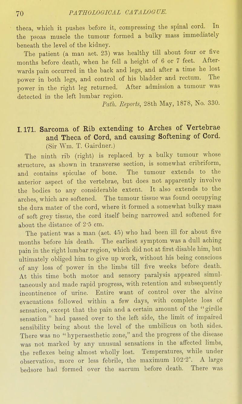 theca, which it pushes before it, compressing the spinal cord. In the psoas muscle the tumour formed a bulky mass immediately beneath the level of the kidney. The patient (a man aet. 23) was healthy till about four or five months before death, when he fell a height of 6 or 7 feet. After- wards pain occurred in the back and legs, and after a time he lost power in both legs, and control of his bladder and rectum. The power in the right leg returned. After admission a tumour was detected in the left lumbar region. Path. Reports, 28th May, 1878, No. 330. 1.171. Sarcoma of Rib extending to Arches of Vertebrae and Theca of Cord, and causing Softening of Cord. (Sir Wm. T. Gairdner.) The ninth rib (right) is replaced by a bulky tumour whose structure, as shown in transverse section, is somewhat cribriform, and contains spiculae of bone. The tumour extends to the anterior aspect of the vertebrae, but does not apparently involve the bodies to any considerable extent. It also extends to the arches, which are softened. The tumour tissue was found occupying the dura mater of the cord, where it formed a somewhat bulky mass of soft grey tissue, the cord itself being narrowed and softened for about the distance of 2-5 cm. The patient was a man (aet. 45) who had been ill for about five months before his death. The earliest symptom was a dull aching pain in the right lumbar region, which did not at first disable him, but ultimately obliged him to give up work, without his being conscious of any loss of power in the limbs till five weeks before death. At this time both motor and sensory paralysis appeared simul- taneously and made rapid progress, with retention and subsequently incontinence of urine. Entire want of control over the alvine evacuations followed within a few days, with complete loss of sensation, except that the pain and a certain amount of the girdle sensation  had passed over to the left side, the limit of impaired sensibility being about the level of the umbilicus on both sides. There was no  hyperaesthetic zone, and the progress of the disease was not marked by any unusual sensations in the affected limbs, the reflexes being almost wholly lost. Temperatures, while under observation, more or less febrile, the maximum 102-2°. A large bedsore had formed over the sacrum before death. There was