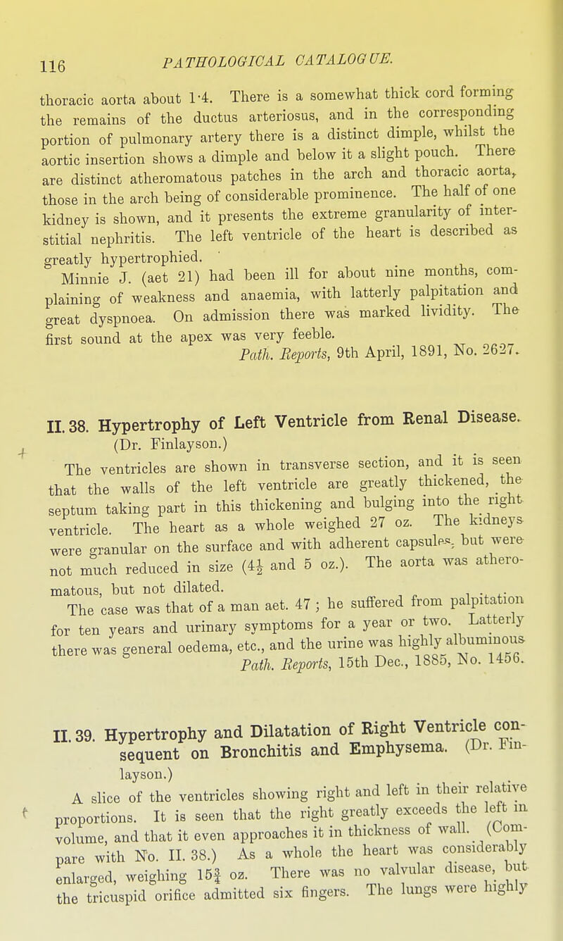 thoracic aorta about 1-4. There is a somewhat thick cord forming the remains of the ductus arteriosus, and in the corresponding portion of pulmonary artery there is a distinct dimple, whilst the aortic insertion shows a dimple and below it a slight pouch. There are distinct atheromatous patches in the arch and thoracic aorta, those in the arch being of considerable prominence. The half of one kidney is shown, and it presents the extreme granularity of inter- stitial nephritis. The left ventricle of the heart is described as greatly hypertrophied. Minnie J. (aet 21) had been ill for about nine months, com- plaining of weakness and anaemia, with latterly palpitation and great dyspnoea. On admission there was marked lividity. The first sound at the apex was very feeble. mil. Reports, 9th April, 1891, No. 2627. 11.38. Hypertrophy of Left Ventricle from Renal Disease. (Dr. Finlayson.) The ventricles are shown in transverse section, and it is seen that the walls of the left ventricle are greatly thickened, the septum taking part in this thickening and bulging into the right ventricle The heart as a whole weighed 27 oz. The kidneys were granular on the surface and with adherent capsule-^-, but were not much reduced in size (41 and 5 oz.). The aorta was athero- matous, but not dilated. i ^• The case was that of a man aet. 47 ; he suffered from palpitation for ten years and urinary symptoms for a year or two. Latterly there was general oedema, etc., and the urine was ^^ig^ Wbuminous Path. Reports, 15th Dec, 1885, No. 1456. II 39. Hypertrophy and Dilatation of Right Ventricle con- sequent on Bronchitis and Emphysema. (Dr. Im- layson.) A slice of the ventricles showing right and left in their relative proportions. It is seen that the right greatly exceeds the left m volume, and that it even approaches it in thickness of wall. (Com- pare with No. II. 38.) As a whole the heart was considerably enlarged, weighing 15| oz. There was no valvular disease,^ but the tricuspid orifice admitted six fingers. The lungs were highly