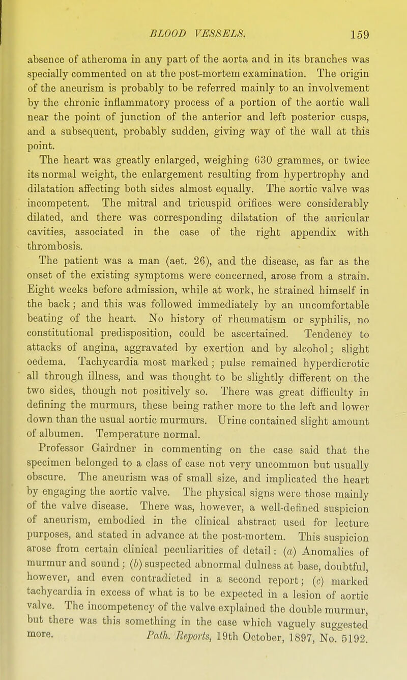 absence of atheroma in any part of the aorta and in its branches was specially commented on at the post-mortem examination. The origin of the aneurism is probably to be referred mainly to an involvement by the chronic inflammatory process of a portion of the aortic wall near the point of junction of the anterior and left posterior cusps, and a subsequent, probably sudden, giving way of the wall at this point. The heart was greatly enlarged, weighing G30 grammes, or twice its normal weight, the enlargement resulting from hypertrophy and dilatation affecting both sides almost equally. The aortic valve was incompetent. The mitral and tricuspid orifices were considerably dilated, and there was corresponding dilatation of the auricular cavities, associated in the case of the right appendix with thrombosis. The patient was a man (aet. 26), and the disease, as far as the onset of the existing symptoms were concerned, arose from a strain. Eight weeks before admission, while at work, he strained himself in the back; and this was followed immediately by an uncomfortable beating of the heart. No history of rheumatism or syphilis, no constitutional predisposition, could be ascertained. Tendency to attacks of angina, aggravated by exertion and by alcohol; slight oedema. Tachycardia most marked; pulse remained hyperdicrotic all through illness, and was thought to be slightly different on the two sides, though not positively so. There was great difficulty in defining the murmurs, these being rather more to the left and lower down than the usual aortic murmurs. Urine contained slight amount of albumen. Temperature normal. Professor Gairdner in commenting on the case said that the specimen belonged to a class of case not very uncommon but usually obscure. The aneurism was of small size, and implicated the heart by engaging the aortic valve. The physical signs were those mainly of the valve disease. There was, however, a well-defined suspicion of aneurism, embodied in the clinical abstract used for lecture purposes, and stated in advance at the post-mortem. This suspicion arose from certain clinical peculiarities of detail: {a) Anomalies of murmur and sound; (5) suspected abnormal dulness at base, doubtful, however, and even contradicted in a second report; (c) marked tachycardia in excess of what is to be expected in a lesion of aortic valve. The incompetencj' of the valve explained the double murmur, but there was this something in the case which vaguely suggested ^o^^- Path. Reports, 19th October, 1897, No. 5192.