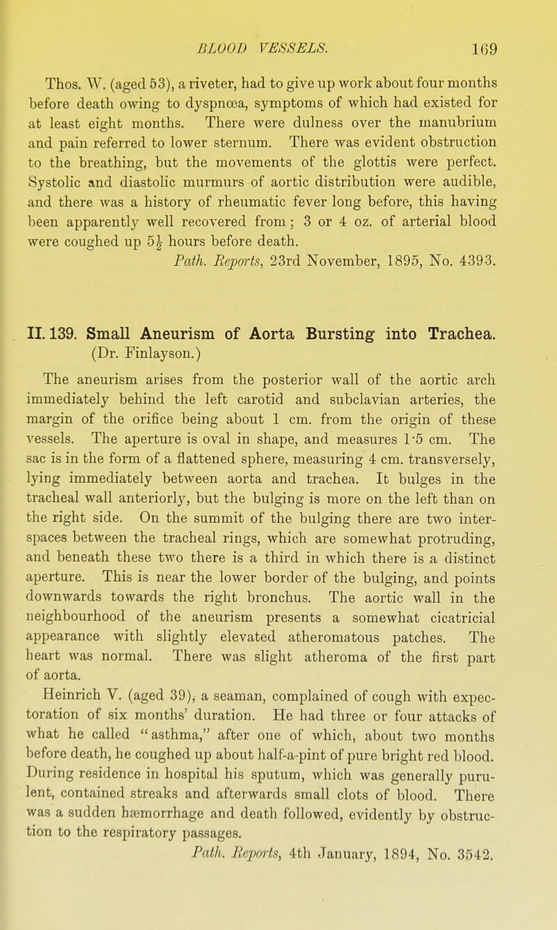 Thos. W. (aged 53), a riveter, had to give up work about four months before death owing to dyspnoea, symptoms of which had existed for at least eight months. There were dulness over the manubrium and pain referred to lower sternum. There was evident obstruction to the breathing, but the movements of the glottis were perfect. Systolic and diastolic murmurs of aortic distribution were audible, and there was a history of rheumatic fever long before, this having been apparently well recovered from; 3 or 4 oz. of arterial blood were coughed up 5^- hours before death. Path. B&ports, 23rd November, 1895, No. 4393. II. 139. Small Aneurism of Aorta Bursting into Trachea. (Dr. Finlayson.) The aneurism arises from the posterior wall of the aortic ai'ch immediately behind the left carotid and subclavian arteries, the margin of the oriiice being about 1 cm. from the origin of these vessels. The aperture is oval in shape, and measures 1-5 cm. The sac is in the form of a flattened sphere, measuring 4 cm. transversely, lying immediately between aorta and trachea. It bulges in the tracheal wall anteriorly, but the bulging is more on the left than on the right side. On the summit of the bulging there are two inter- spaces between the tracheal rings, which are somewhat protruding, and beneath these two there is a third in which there is a distinct aperture. This is near the lower border of the bulging, and points downwards towards the right bronchus. The aortic wall in the neighbourhood of the aneurism presents a somewhat cicatricial appearance with slightly elevated atheromatous patches. The heart was normal. There was slight atheroma of the first part of aorta. Heinrich V. (aged 39), a seaman, complained of cough with expec- toration of six months' duration. He had three or four attacks of what he called asthma, after one of which, about two months before death, he coughed up about half-a-pint of pure bright red blood. During residence in hospital his sputum, which was generally puru- lent, contained streaks and afterwards small clots of blood. There was a sudden hajmorrhage and death followed, evidently by obstruc- tion to the respiratory passages. Path. Reports, 4th January, 1894, No. 3542.