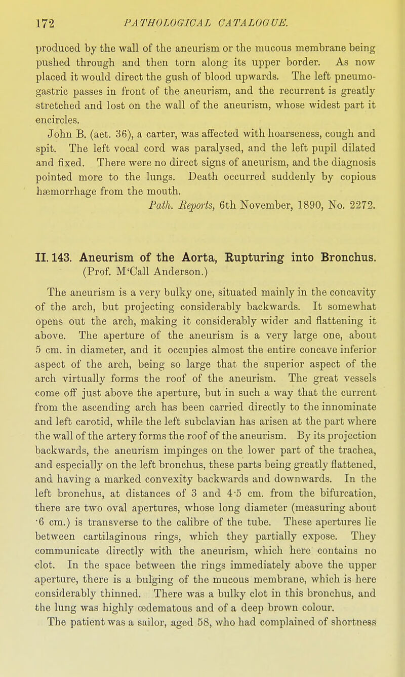 produced by the wall of the aneurism or the mucous membrane being pushed through and then torn along its upper border. As now placed it would direct the gush of blood upwards. The left pneumo- gastric passes in front of the aneurism, and the recurrent is greatly stretched and lost on the wall of the aneurism, whose widest part it encircles. John B. (aet. 36), a carter, was affected with hoarseness, cough and spit. The left vocal cord was paralysed, and the left pupil dilated and fixed. There were no direct signs of aneurism, and the diagnosis pointed more to the lungs. Death occurred suddenly by copious haemorrhage from the mouth. Path. Reports, 6th November, 1890, No. 2272. II. 143. Aneurism of the Aorta, Rupturing into Bronchus. (Prof. M'Call Anderson.) The aneurism is a very bulky one, situated mainly in the concavity of the arch, but projecting considerably backwards. It somewhat opens out the arch, making it considerably wider and flattening it above. The aperture of the aneurism is a very large one, about 5 cm. in diameter, and it occupies almost the entire concave inferior aspect of the arch, being so large that the superior aspect of the arch virtually forms the roof of the aneurism. The great vessels come off just above the aperture, but in such a way that the current from the ascending arch has been carried directly to the innominate and left carotid, while the left subclavian has arisen at the part where the wall of the artery forms the roof of the aneurism. By its projection backwards, the aneurism impinges on the lower part of the trachea, and especially on the left bronchus, these parts being greatly flattened, and having a marked convexity backwards and downwards. In the left bronchus, at distances of 3 and 4-5 cm. from the bifurcation, there are two oval apertures, whose long diameter (measuring about ■6 cm.) is transverse to the calibre of the tube. These apertures lie between cartilaginous rings, which they partially expose. They communicate directly with the aneurism, which here contains no clot. In the space between the rings immediately above the upper aperture, there is a bulging of the mucous membrane, which is here considerably thinned. There was a bulk}'- clot in this bronchus, and the lung was highly oedematous and of a deep brown colour. The patient was a sailor, aged 58, who had complained of shortness