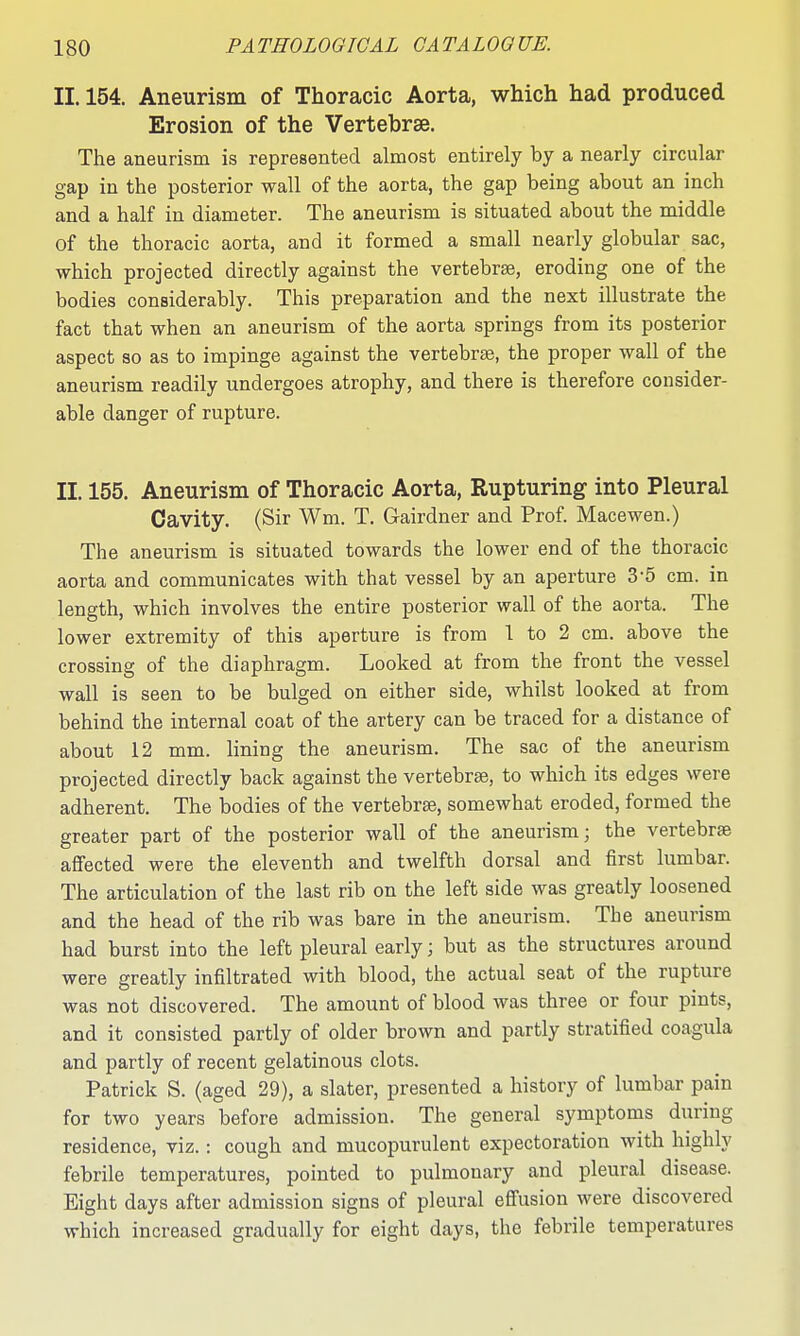 11.154. Aneurism of Thoracic Aorta, which had produced Erosion of the Vertebrae. The aneurism is represented almost entirely by a nearly circular gap in the posterior wall of the aorta, the gap being about an inch and a half in diameter. The aneurism is situated about the middle of the thoracic aorta, and it formed a small nearly globular sac, which projected directly against the vertebrae, eroding one of the bodies considerably. This preparation and the next illustrate the fact that when an aneurism of the aorta springs from its posterior aspect so as to impinge against the vertebrse, the proper wall of the aneurism readily undergoes atrophy, and there is therefore consider- able danger of rupture. II. 155. Aneurism of Thoracic Aorta, Rupturing into Pleural Cavity. (Sir Wm. T. Gairdner and Prof. Macewen.) The aneurism is situated towards the lower end of the thoracic aorta and communicates with that vessel by an aperture 3-5 cm. in length, which involves the entire posterior wall of the aorta. The lower extremity of this aperture is from 1 to 2 cm. above the crossing of the diaphragm. Looked at from the front the vessel wall is seen to be bulged on either side, whilst looked at from behind the internal coat of the artery can be traced for a distance of about 12 mm. Hning the aneurism. The sac of the aneurism projected directly back against the vertebrae, to which its edges were adherent. The bodies of the vertebrae, somewhat eroded, formed the greater part of the posterior wall of the aneurism; the vertebrae affected were the eleventh and twelfth dorsal and first lumbar. The articulation of the last rib on the left side was greatly loosened and the head of the rib was bare in the aneurism. The aneurism had burst into the left pleural early; but as the structures around were greatly infiltrated with blood, the actual seat of the rupture was not discovered. The amount of blood was three or four pints, and it consisted partly of older brown and partly stratified coagula and partly of recent gelatinous clots. Patrick S. (aged 29), a slater, presented a history of lumbar pain for two years before admission. The general symptoms during residence, viz.: cough and mucopurulent expectoration with highly febrile temperatures, pointed to pulmonary and pleural disease. Eight days after admission signs of pleural effusion were discovered which increased gradually for eight days, the febrile temperatures