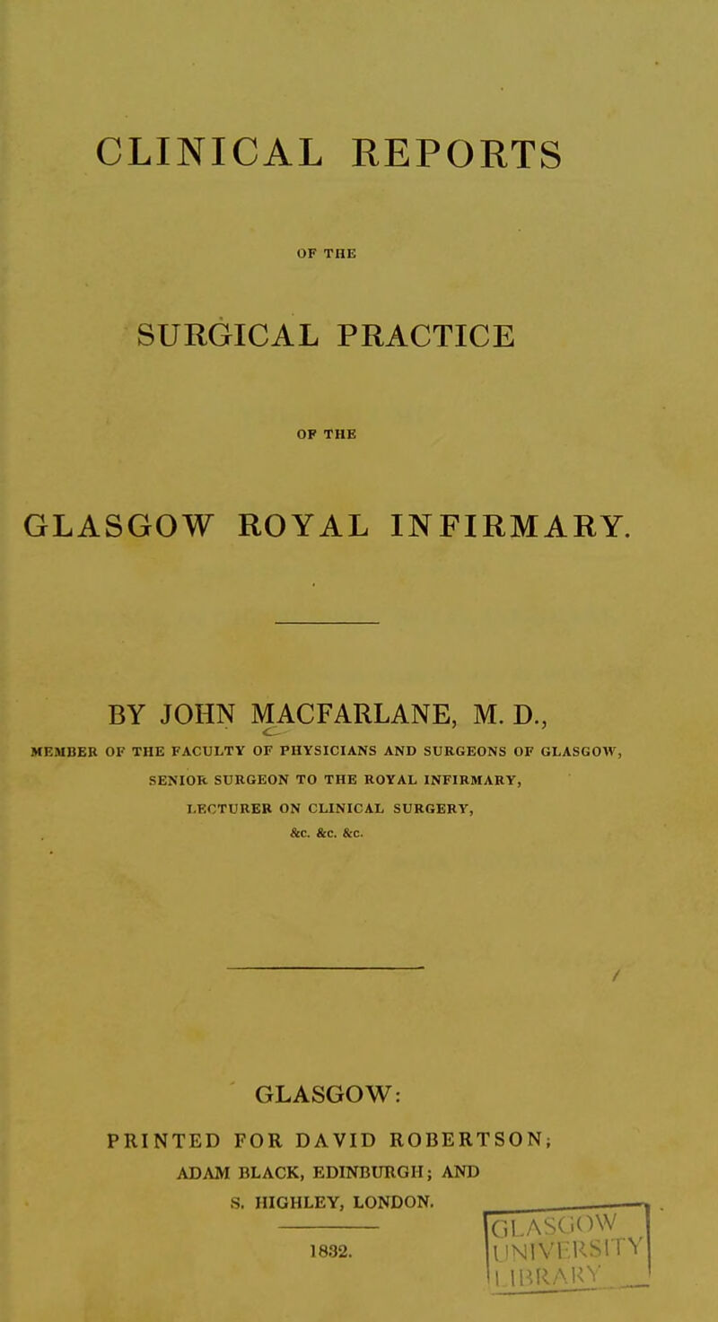 CLINICAL REPORTS OF THE SURGICAL PRACTICE OF THE GLASGOW ROYAL INFIRMARY. BY JOHN MACFARLANE, M. D., MEMBER OF THE FACULTY OF PHYSICIANS AND SURGEONS OF GLASGOW, SENIOR SURGEON TO THE ROYAL INFIRMARY, LECTURER ON CLINICAL SURGERY, &c. &c. &c. GLASGOW: PRINTED FOR DAVID ROBERTSON; ADAM BLACK, EDINBURGH; AND S. HIGHLEY, LONDON.