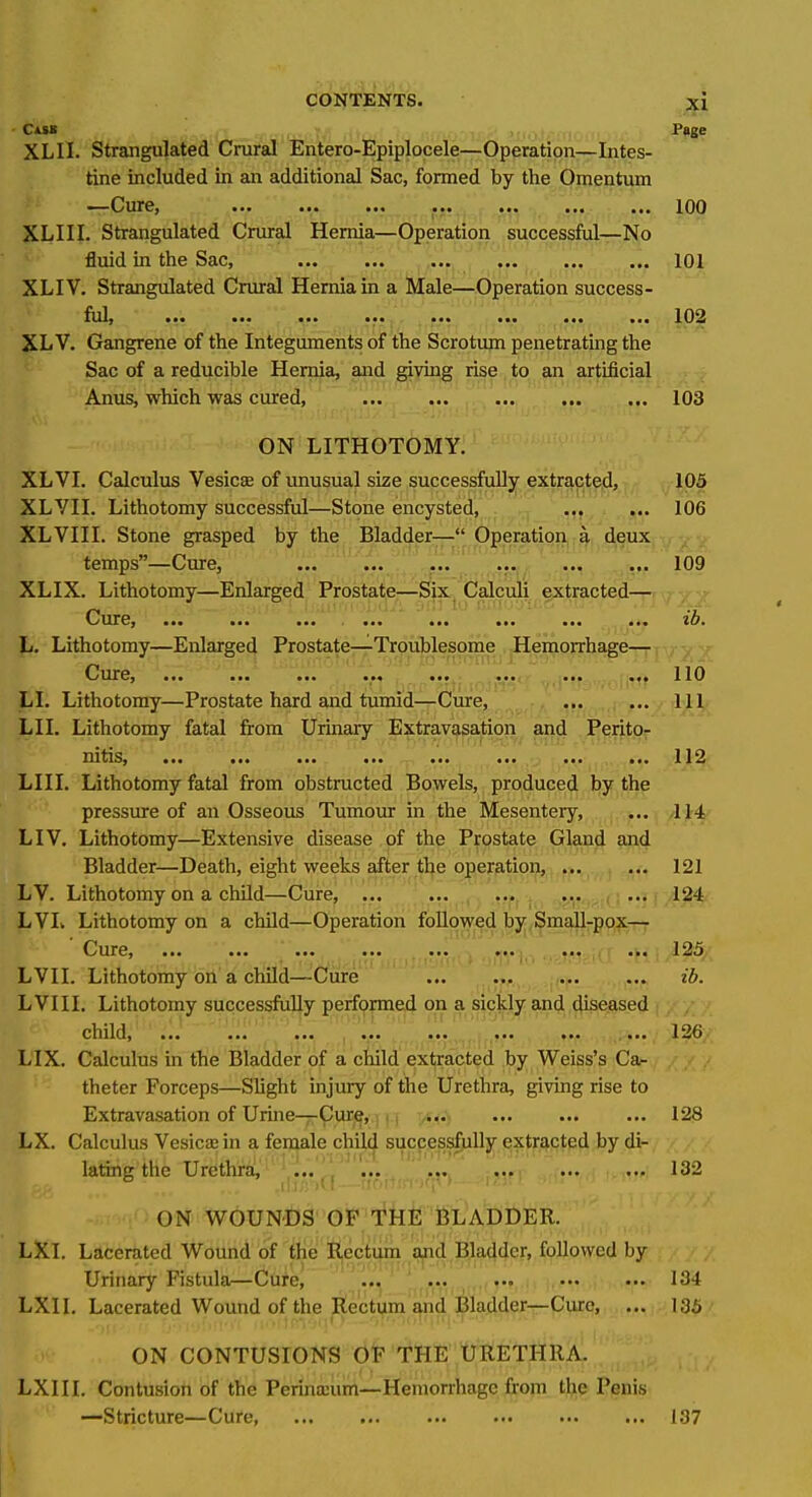 ' CisB Page XLII. Strangulated Crural Entero-Epiplocele—Operation—Intes- tine included in an additional Sac, formed by the Omentum CurCj ••• ••• ••• ••• 100 XLIII. Strangulated Crural Hernia—Operation successful—No fluid in the Sac, 101 XLIV. Strangulated Crural Hernia in a Male—Operation success- Azly ••• ••• ••• 102 XL V. Gangrene of the Integuments of the Scrotum penetrating the Sac of a reducible Hernia, and giving rise , to an artificial . ; Anus, which was cured, 103 ON LITHOTOMY. XL VI. Calculus Vesica of unusual size successfully extracted, 105 XLVII. Lithotomy successful—Stone encysted, ... ... 106 XLVIII. Stone grasped by the Bladdpr— Operation,;^, deux , - temps—Cure, ... ^ ..^.^_^_.^y, ... ... 109 XLIX. Lithotomy—Enlarged: ProsWfer—Six/Calculi extracted— p ,.;)?[ .!)-.ayniojj3A io GxnuTO-.cT'u ., 'y.^-.. UTCy ••• •■• , 1,01 L. Lithotomy—Enlarged Prostate—Troublesome Hemorrhage— O'UITO) ••• ■•• llO LI. Lithotomy—Prostate hard and tumid—Cure, ... ... Ill LI I. Lithotomy fatal from Urinary Extravasation and Perito,- nitiiSj ••• ••• ••• ••* •■• ••• ••• ••• 112 LIII. Lithotomy fatal from obstructed Bowels, produced by the pressure of an Osseous Tumour in the Mesentery, ... 114 LIV. Lithotomy—Extensive disease of the Prostate Gland and Bladder—Death, eight weeks after the opeffition, 121 LV. Lithotomy on a child—Cure, ... ... ,, ■ ••• ■•• 124 LVL Lithotomy on a child—Operation followed by SmaU-pox— 0 urCf ••• ••• ••• ••• ••• ••• ••• 12)5 LVII. Lithotomy on a child—^Cure ib. LVIII. Lithotomy successfully performed on a sickly and diseased cliildj ■•• ••• ■•« ,*** *** .' '^^^/. L'lX. Calculus in the Bladder of a child extracted by Weiss's Cac , - / / theter Forceps—Slight injury of the Urethra, giving rise to Extravasation of Urine—Cure, ., ... ... 128 LX. Calculus Vesica; in a female child successfully extracted by di- lating the Urethra, ... ... 132 ON WOUNDS OF THE BLADDER. LXI. Lacerated Wound of tlie Rectum and Bladder, followed by Urinary Fistula—Cure, ^ ^^^...^ ,,i, ... 134 LXII. Lacerated Wound of the (l^ecti^^^'d^^ ... 135 ON CONTUSIONS 0*? THE URETHRA. LXIII. Contusion of the Perina:um—Hemorrhage from the Penis —Stricture—Cure, 137