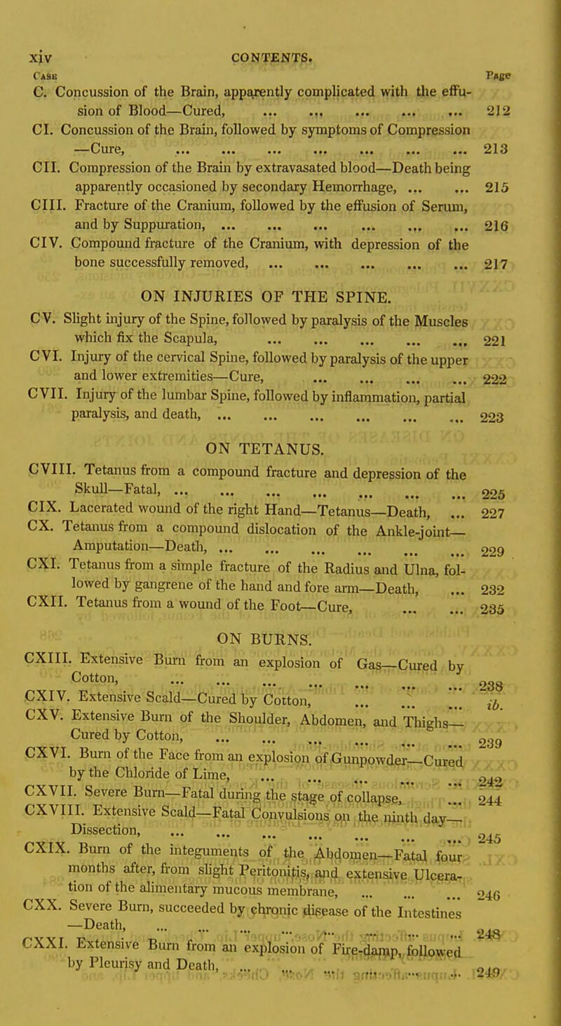 Cask P»se C. Concussion of the Brain, appsyrently complicated with the effu- sion of Blood—Cured, 212 CI. Concussion of the Brain, followed by symptoms of Compression -^Cure, ••• •■• ••• ••• 213 CII. Compression of the Brain by extravasated blood—Death being apparently occasioned by secondary Hemorrhage 215 CIII. Fracture of the Cranium, followed by the effusion of Serum, and by Suppuration, 216 CIV. Compound fracture of the Cranium, with depression of the bone successfully rempved, 217 ON INJURIES OF THE SPINE. C V. Slight uijury of the Spine, followed by paralysis of the Muscles which fix the Scapula, 221 C VI. Injury of the cervical Spine, followed by paralysis of the upper and lower extremities—Cure, / C VII. Injury of the lumbar Spine, followed by inflammation, partial paralysis, and death, 223 ON TETANUS. CVIII. Tetanus from a compound fracture and depression of the Skull—Fatal, 225 CIX. Lacerated wound of the right Hand—Tetanus—Death, ... 227 ex. Tetanus from a compound dislocation of the Ankle-joint- Amputation—Death, 229 CXI. Tetanus from a simple fracture of the Radius and Ulna, fol- lowed by gangrene of the hand and fore arm—Death, ... 232 CXII. Tetanus from a wound of the Foot—Cure, 235 ON BURNS. CXIII. Extensive Bum from an explosion of Gagrr-Curpd by .... ... ... 238 CXI V. Extensive Scald—Cured by Cotton, ... ... ... CXV. Extensive Bum of the Shoulder, Abdomen, and ThiRhs— Cured by Cotton, ■ CXVI. Bum of the Face from an explosion of Gunpowder—Cured by the Chloride of Lime, ... CXVII. Severe Bum—Fatal during the stage of collapse,' 244 CXVIII. Extensive Sca]^r-^0o^yiA^ou^^ :t^l^,j?inth,day-l Dissection, ... ' ' 245 CXIX. Bum of the integuments of tfie Abdomen—Fatal four.> r- months after, from slight Peritonitis, W extensive ^ U^ tion of the alimentary mucous membrane, ... ... ... 246 CXX. Severe Bum, succeeded by chrpnic dieease of the Intestine's —Death, . ^ oao CXXI Extensive Burn from m ex|)losion of Fi^filg^iPv^fJiojiei. by Pleurisy and Death, ■  '.  ' , 239