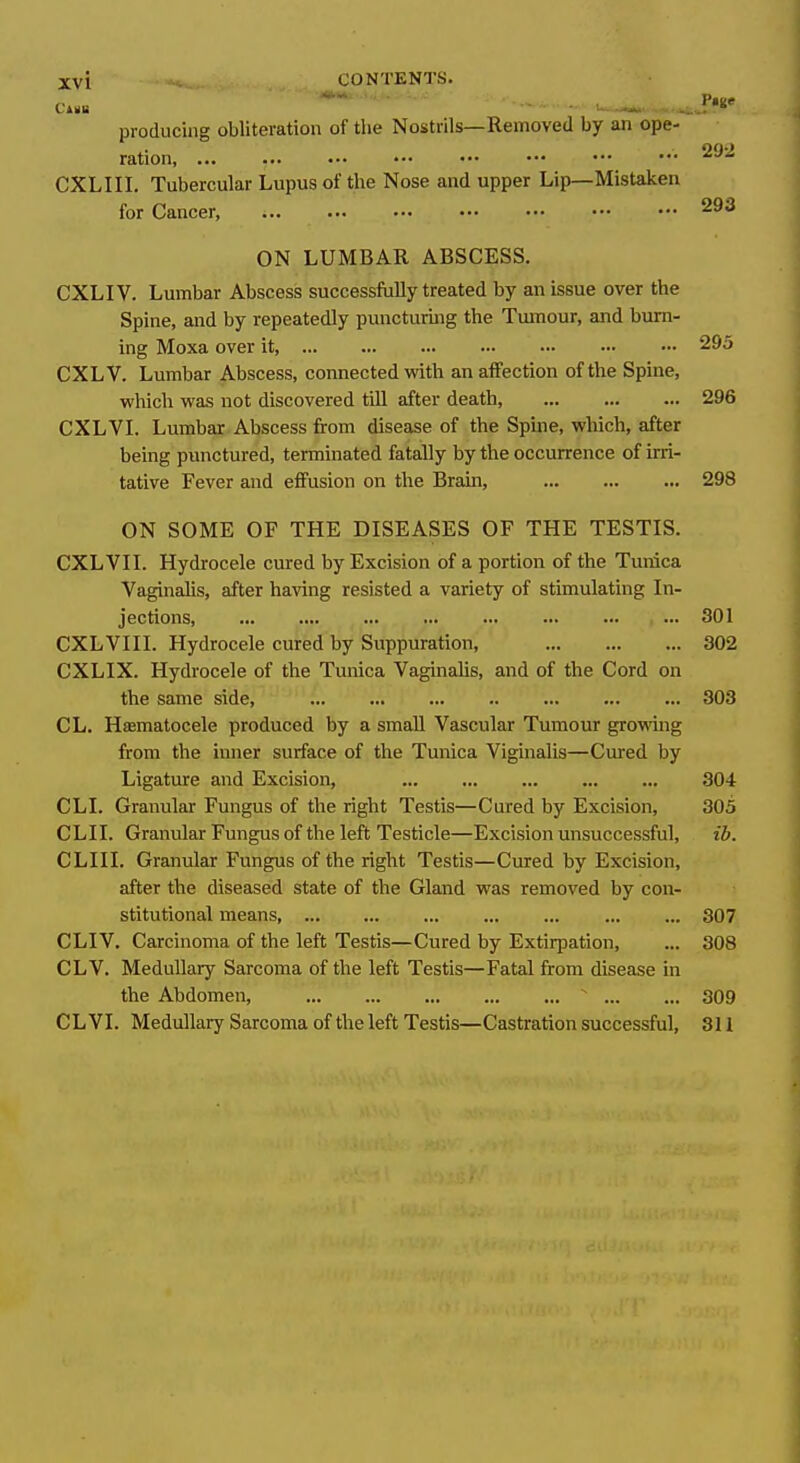 Cinis ~ ' ■ —' producing obliteration of the Nostrils—Removed by an ope- ration, ... • CXLIII. Tubercular Lupus of the Nose and upper Lip—Mistaken for Cancer, 293 ON LUMBAR ABSCESS. CXLIV. Lumbar Abscess successfully treated by an issue over the Spine, and by repeatedly puncturing the Tumour, and burn- ing Moxa over it, 295 CXLV. Lumbar Abscess, connected vidth an affection of the Spine, which was not discovered tUl after death, 296 CXLVL Lumbar Abscess from disease of the Spine, which, after being punctured, terminated fatally by the occurrence of irri- tative Fever and effusion on the Brain, 298 ON SOME OF THE DISEASES OF THE TESTIS. CXLVII. Hydrocele cured by Excision of a portion of the Tunica Vaginahs, after having resisted a variety of stimulating In- jections ... 301 CXLVIII. Hydrocele cured by Suppuration, 302 CXLIX. Hydrocele of the Tunica Vaginahs, and of the Cord on the same side, 303 CL. Hasmatocele produced by a small Vascular Tumour growing from the inner surface of the Tunica Vi^nalis—Cured by Ligature and Excision, 304 CLI. Granular Fungus of the right Testis—Cured by Excision, 305 CLII. Granular Fungus of the left Testicle—Excision unsuccessful, ib. CLIII. Granular Fungus of the right Testis—Cured by Excision, after the diseased state of the Gland was removed by con- stitutional means, ... ... ... ... ... ... ... 307 CLI V. Carcinoma of the left Testis—Cured by Extirpation, ... 308 CLV. Medullary Sarcoma of the left Testis—Fatal from disease in the Abdomen,  309 CL VI. Medullary Sarcoma of the left Testis—Castration successful, 311