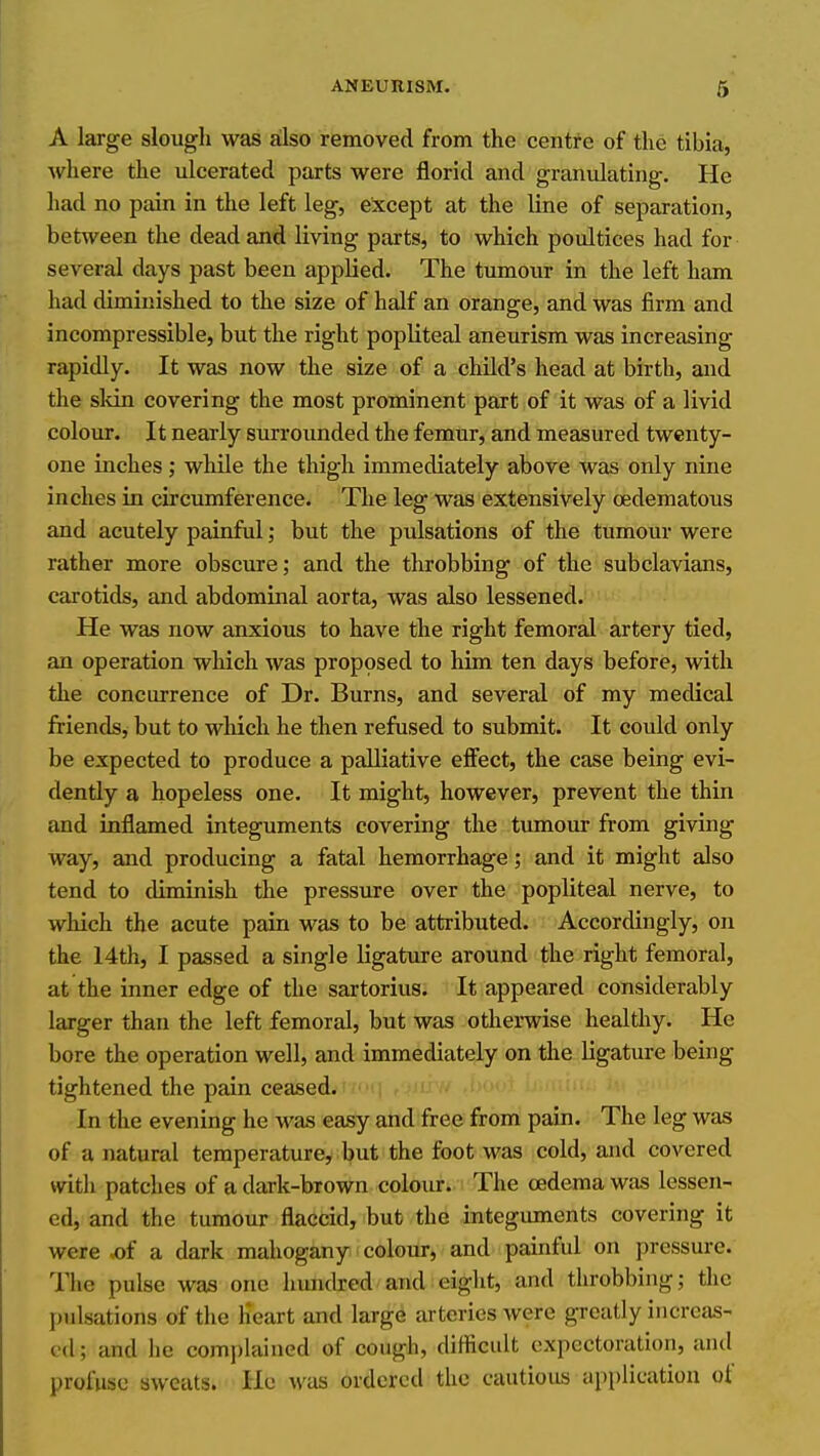 A large slough was also removed from the centre of the tibia, where the ulcerated parts were florid and granulating. He had no pain in the left leg, except at the line of separation, between the dead and living parts, to which poultices had for several days past been applied. The tumour in the left ham had diminished to the size of half an orange, and was firm and incompressible, but the right popliteal aneurism was increasing rapidly. It was now the size of a child's head at birth, and the skin covering the most prominent part of it was of a livid colour. It nearly surrounded the femur, and measured twenty- one inches; while the thigh immediately above was only nine inches in circumference. The leg was extensively oedematous and acutely painful; but the pulsations of the tumour were rather more obscure; and the throbbing of the subclavians, carotids, and abdominal aorta, was also lessened. He was now anxious to have the right femoral artery tied, an operation which was proposed to liim ten days before, with the concurrence of Dr. Burns, and several of my medical friends, but to which he then refused to submit. It could only be expected to produce a palliative effect, the case being evi- dently a hopeless one. It might, however, prevent the thin and inflamed integuments covering the tmnour from giving way, and producing a fatal hemorrhage; and it might also tend to diminish the pressure over the popliteal nerve, to which the acute pain was to be attributed. Accordingly, on the 14th, I passed a single ligature around the right femoral, at the inner edge of the sartorius. It appeared considerably larger than the left femoral, but was otherwise healthy. He bore the operation well, and immediately on the ligature being tightened the pain ceased. In the evening he was easy and free from pain. The leg was of a natural temperature, but the foot was cold, and covered with patches of a dark-brown colour. The oedema was lessen- ed, and the tumour flaccid, but the integuments covering it were .of a dark mahogany colour, and painful on pressure. The pulse was one liimdred and eight, and throbbing; the pulsations of the Heart and large arteries were greatly increas- ed; and he complained of cough, difiicult expectoration, and profuse sweats. He was ordered the cautious application of
