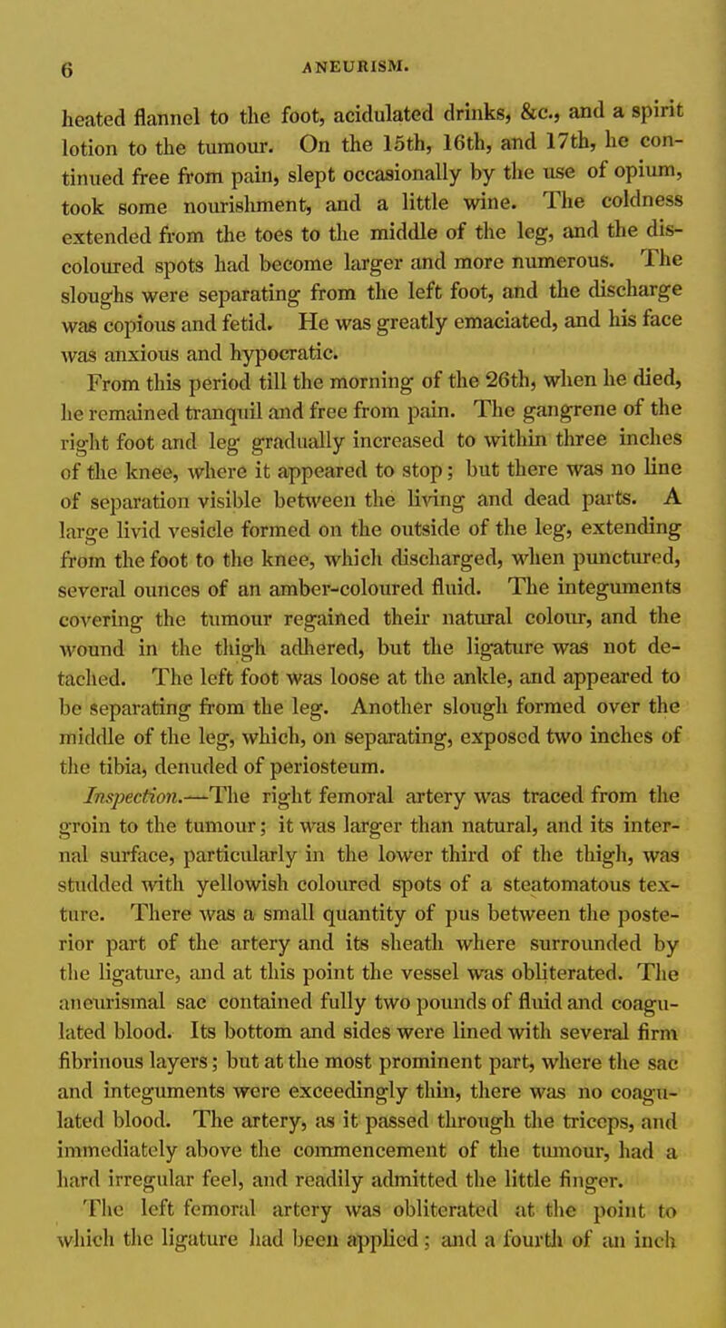 heated flannel to the foot, acidulated drinks, &c., and a spirit lotion to the tumour. On the 15th, 16th, and 17th, he con- tinued free from pain, slept occasionally by the use of opium, took some nourishment, and a little wine. The coldness extended from the toes to the middle of the leg, and the dis- coloured spots had become larger and more numerous. The sloughs were separating from the left foot, and the discharge was copious and fetid. He was greatly emaciated, and his face was anxious and hypocratic. From this period till the morning of the 26th, when he died, he remained tranquil and free from pain. The gangrene of the right foot and leg gradually increased to within three inches of the knee, where it appeared to stop; but there was no line of separation visible between the living and dead parts. A large livid vesicle formed on the outside of the leg, extending from the foot to tlio knee, which discharged, when ptmctured, several ounces of an amber-coloured fluid. The integuments co^^ermg the tumour regained their natural colour, and the wound in the thigh adliered, but the ligature was not de- tached. The left foot was loose at the ankle, and appeared to be separating fiom the leg. Another slough formed over the middle of the leg, which, on separating, exposed two inches of the tibia, denuded of periosteum. Inspection.~The right femoral artery was traced from the groin to the tumour; it was larger than natural, and its inter- nal surface, particularly in the lower third of the thigli, was studded with yellowish coloiu-ed spots of a steatomatous tex- ture. There was a small quantity of pus between the poste- rior part of the artery and its sheatli where surrounded by the ligature, and at this point the vessel was obliterated. Tlie aneiuismal sac contained fully two pounds of fluid and coagu- lated blood. Its bottom and sides were lined with several firm fibrinous layers; but at the most prominent part, where the sac and integuments were exceedingly thin, there was no coagu- lated blood. The artery, as it passed throngh the triceps, and immediately above the commencement of the tumour, had a hard irregular feel, and readily admitted the little finger. The left femoral artery was obliterated at the point to which the ligature had Ijeeii applied; and a fourtli of an inch