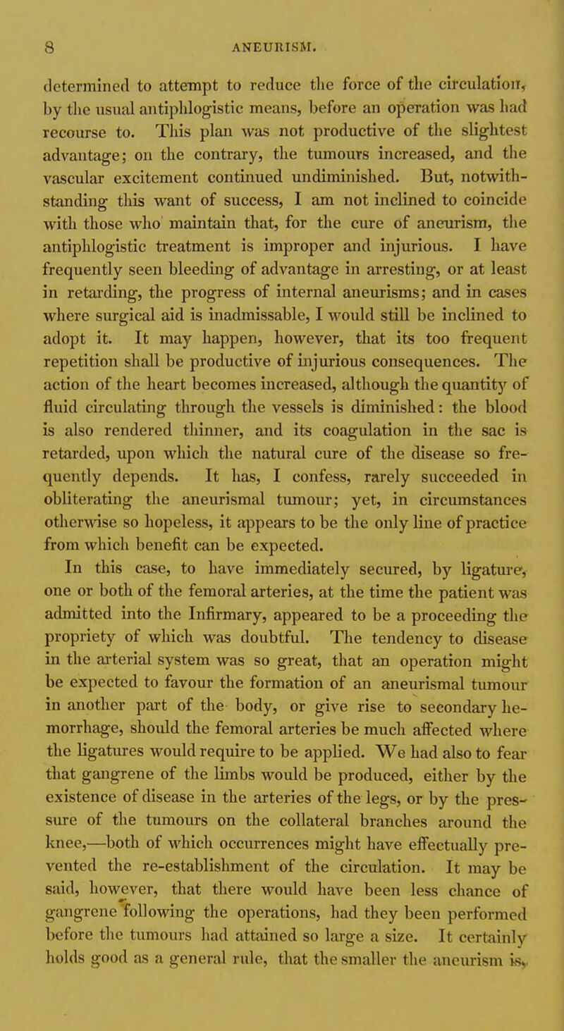 determined to attempt to reduce tlie force of the circulation, by the usual antiphlogistic means, before an operation was had recourse to. This plan was not productive of the slightest advantage; on the contrary, the tumours increased, and the vascular excitement continued undiminished. But, notwitli- standing this want of success, I am not inclined to coincide with those who maintain that, for the cure of aneurism, the antiphlogistic treatment is improper and injurious. I have frequently seen bleeding of advantage in arresting, or at least in retarding, the progress of internal aneurisms; and in cases where surgical aid is inadmissable, I would stiU be inclined to adopt it. It may happen, however, that its too frequent repetition shall be productive of injurious consequences. The action of the heart becomes increased, although the quantit}^ of fluid circulating through the vessels is diminished: the blood is also rendered thinner, and its coagulation in the sac is retarded, upon which the natural cure of the disease so fre- quently depends. It has, I confess, rarely succeeded in obliterating the aneurismal tumour; yet, in circumstances otherwise so hopeless, it appears to be the only line of practice from which benefit can be expected. In this case, to have immediately secured, by ligatm-e, one or both of the femoral arteries, at the time the patient W£is admitted into the Infirmary, appeared to be a proceeding the propriety of which was doubtful. Tlie tendency to disease in the arterial system was so great, that an operation might be expected to favour the formation of an aneurismal tumour in another part of the body, or give rise to secondary he- morrhage, should the femoral arteries be much affected where the ligatures would require to be applied. We had also to fear that gangrene of the limbs would be produced, either by the existence of disease in the arteries of the legs, or by the pres- sure of the tumours on the collateral branches around the knee,—both of which occurrences might have effectually pre- vented the re-establishment of the circulation. It may be said, however, that there would have been less chance of gangrene 'following the operations, had they been performed before the tumours had attained so large a size. It certainly holds good as a general rule, that the smaller the aneurism is,.