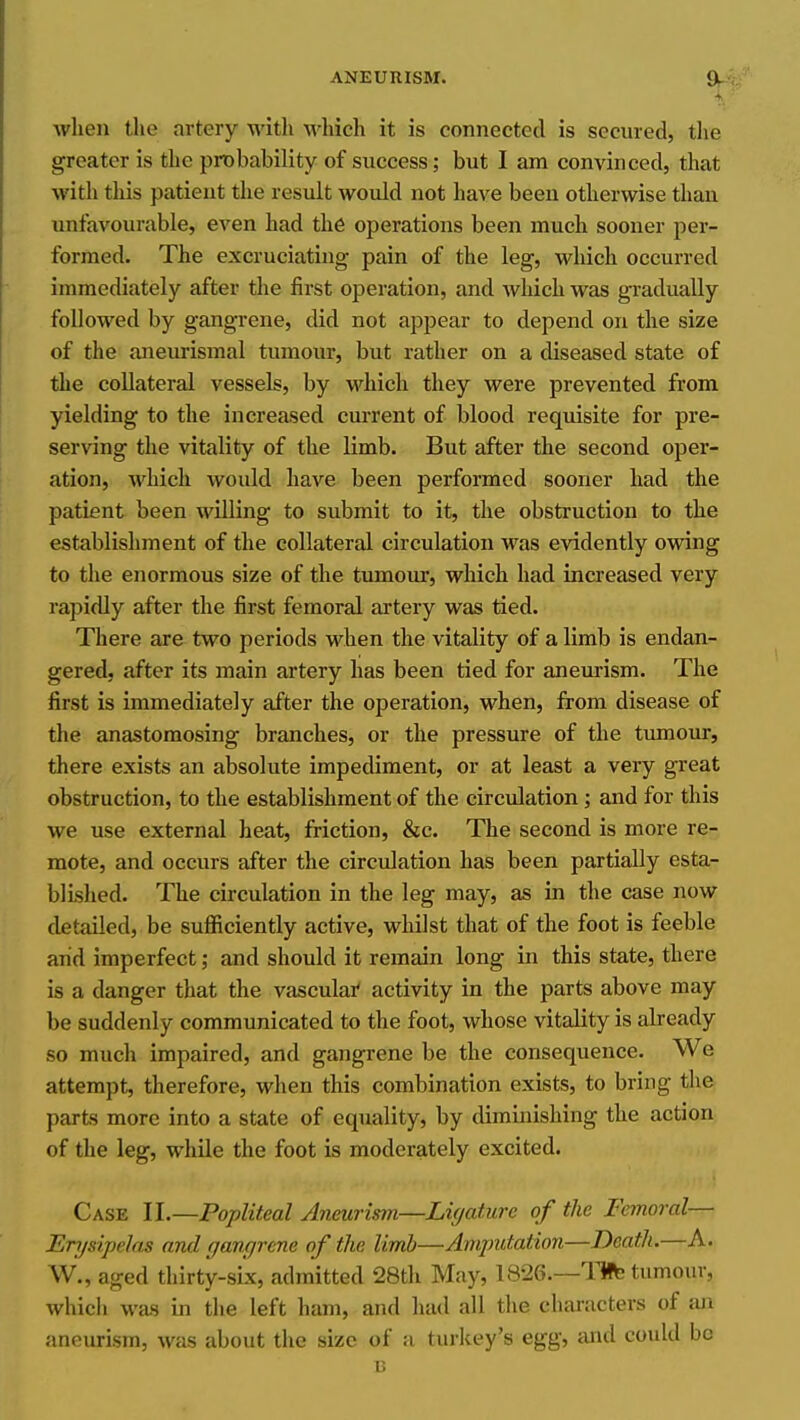 when the artery with whieli it is connected is secured, the greater is the probability of success; but I am convinced, that with this patient the result would not have been otherwise than unfavourable, even had the operations been much sooner per- formed. The excruciating pain of the leg, which occurred immediately after the first operation, and which was gi-adually followed by gangrene, did not appear to depend on the size of the aneurismal tumour, but rather on a diseased state of the collateral vessels, by which they were prevented from yielding to the increased current of blood requisite for pre- serving the vitality of the limb. But after the second oper- ation, which would have been performed sooner had the patient been willing to submit to it, the obstruction to the establishment of the collateral circulation was evidently owing to the enormous size of the tumour, which had increased very rapidly after the first femoral artery was tied. There are two periods when the vitality of a limb is endan- gered, after its main artery has been tied for aneurism. The first is immediately after the operation, when, from disease of the anastomosing branches, or the pressure of the tumour, there exists an absolute impediment, or at least a very great obstruction, to the establishment of the circulation ; and for this we use external heat, friction, &c. The second is more re- mote, and occurs after the circulation has been partially esta- blished. The circulation in the leg may, as in the case now detailed, be sufiiciently active, whilst that of the foot is feeble and imperfect; and should it remain long in this state, there is a danger that the vascular activity in the parts above may be suddenly communicated to the foot, whose vitality is already so much impaired, and gangrene be the consequence. We attempt, therefore, when this combination exists, to bring the parts more into a state of equality, by diminishing the action of the leg, while the foot is moderately excited. Case II.—Popliteal Aneurism—Ligature of the Femoral— Erj/sipelas and gangrene of the limb—Amputation—Death.—A. W., aged thirty-six, admitted 28th May, 1826.—life tumour, which was in the left ham, and had all the characters of an aneurism, was about the size of a turlcey's egg, and could be u