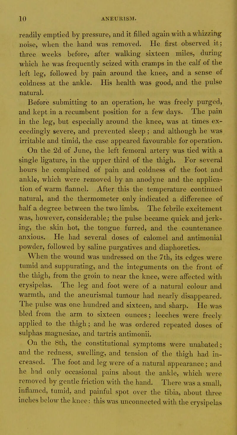readily emptied by pressure, and it filled again with a whizzing noise, when the hand was removed. He first observed it; three weeks before, after walking sixteen miles, during which he was frequently seized with cramps in the calf of the left leg, followed by pain around the knee, and a sense of coldness at the ankle. His health was good, and the pulse natural. Before submitting to an operation, he was freely purged, and kept in a recumbent position for a few days. The pain in the leg, but especially around the knee, was at times ex- ceedingly severe, and prevented sleep; and although he was irritable and timid, the case appeared favourable for operation. On the 2d of June, the left femoral artery was tied with a single ligature, in the upper third of the thigh. For several hours he complained of pain and coldness of the foot and ankle, which were removed by an anodyne and the applica- tion of warm flannel. After this the temperature continued natural, and the thermometer only indicated a difference of half a degree between the two limbs. The febrile excitement was, however, considerable; the pulse became quick and jerk- ing, the skin hot, the tongue furred, and the countenance anxious. He had several doses of calomel and antimonial powder, followed by saline purgatives and diaphoretics. When the wound was undressed on the 7th, its edges were tumid and suppurating, and the integuments on the front of the thigh, from the groin to near the knee, were afl^ected with erysipelas. The leg and foot were of a natural colour and warmth, and the aneurismal tumour had nearly disappeared. The pulse was one hunch-ed and sixteen, and sharp. He was bled from the arm to sixteen ounces; leeches were freely applied to the thigh; and he was ordered repeated doses of sulphas magnesiae, and tartris antimonii. On the 8th, the constitutional symptoms were unabated; and the redness, swelling, and tension of the thigh had in- creased. The foot and leg were of a natural appeai-ance; and he had only occasional pains about the ankle, which were removed by gentle friction with the hand. There was a small, inflamed, tumid, and painful spot over the tibia, about three inches below the knee: this was unconnected with the erysipelas